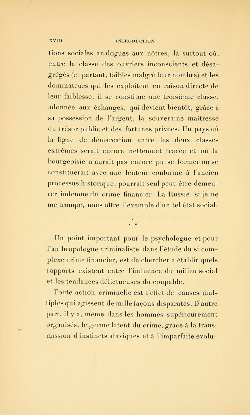 tions sociales analogues aux nôtres, là surtout où, entre la classe des ouvriers inconscients et désa- grégés (et partant, faibles malgré leur nombre) et les dominateurs qui les exploitent en raison directe de leur faiblesse, il se constitue une troisième classe, adonnée aux échanges, qui devient bientôt, grâce à sa possession de l'argent, la souveraine maîtresse du trésor public et des fortunes privées. Un pays où la ligne de démarcation entre les deux classes extrêmes serait encore nettement tracée et où la bourgeoisie n'aurait pas encore pu se former ou se constituerait avec une lenteur conforme à Tancien processus historique, pourrait seul peut-être demeu- rer indemne du crime financier. La Russie, si je ne me trompe, nous offre l'exemple d'un tel état social. Un point important pour le psychologue et pour l'anthropologue criminaliste dans l'étude du si com- plexe crime financier, est de chercher à établir quels rapports existent entre l'influence du milieu social et les tendances délictueuses du coupable. Toute action criminelle est l'effet de causes mul- tiples qui agissent de mille façons disparates. D'autre part, il y a, même dans les hommes supérieurement organisés, le germe latent du crime, grâce à la trans- mission d'instincts ataviques et à l'imparfaite évolu-