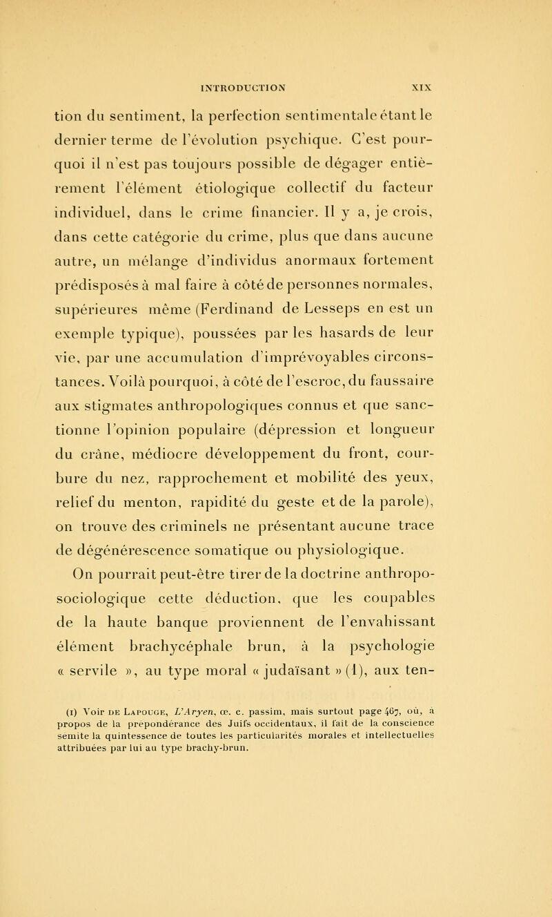 tion du sentiment, la perfection sentimentale étant le dernier terme de révolution psychique. C'est pour- quoi il n'est pas toujours possible de dégager entiè- rement l'élément étiologique collectif du facteur individuel, dans le crime financier. Il y a, je crois, dans cette catégorie du crime, plus que dans aucune autre, un mélange d'individus anormaux fortement prédisposés à mal faire à côté de personnes normales, supérieures même (Ferdinand de Lesseps en est un exemple typique), poussées par les hasards de leur vie, par une accumulation d'imprévoyables circons- tances. Voilà pourquoi, à côté de l'escroc, du faussaire aux stigmates anthropologiques connus et que sanc- tionne l'opinion populaire (dépression et longueur du crâne, médiocre développement du front, cour- bure du nez, rapprochement et mobilité des yeux, relief du menton, rapidité du geste et de la parole), on trouve des criminels ne présentant aucune trace de dégénérescence somatique ou physiologique. On pourrait peut-être tirer de la doctrine anthropo- sociologique cette déduction, que les coupables de la haute banque proviennent de l'envahissant élément brachycéphale brun, à la psychologie (c servile », au type moral « judaïsant » (1), aux ten- (i) Voir DE Lapouge, L'Aryen, ce. c. passira, mais surtout page 467, où, à propos de la prépondérance des Juifs occidentaux, il lait de la conscience sémite la quintessence de toutes les particularités morales et intellectuelles attribuées par lui au type brachy-brun.