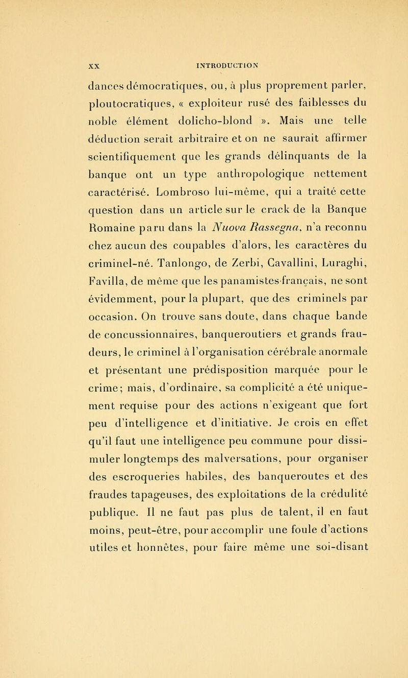 daiices démocratiques, ou, à plus proprement parler, ploutocratiques, « exploiteur rusé des faiblesses du noble élément dolicho-blond ». Mais une telle déduction serait arbitraire et on ne saurait affirmer scientifiquement que les grands délinquants de la banque ont un type anthropologique nettement caractérisé. Lombroso lui-même, qui a traité cette question dans un article sur le crack de la Banque Romaine paru dans la Nuova Rassegna, n'a reconnu chez aucun des coupables d'alors, les caractères du criminel-né. Tanlongo, de Zerbi, Gavallini, Luraghi, Favilla, de même que les panamistesfrançais, ne sont évidemment, pour la plupart, que des criminels par occasion. On trouve sans doute, dans chaque bande de concussionnaires, banqueroutiers et grands frau- deurs, le criminel à l'organisation cérébrale anormale et présentant une prédisposition marquée pour le crime; mais, d'ordinaire, sa complicité a été unique- ment requise pour des actions n'exigeant que fort peu d'intelligence et d'initiative. Je crois en effet qu'il faut une intelligence peu commune pour dissi- muler longtemps des malversations, pour organiser des escroqueries habiles, des banqueroutes et des fraudes tapageuses, des exploitations de la crédulité publique. Il ne faut pas plus de talent, il en faut moins, peut-être, pour accomplir une foule d'actions utiles et honnêtes, pour faire même une soi-disant