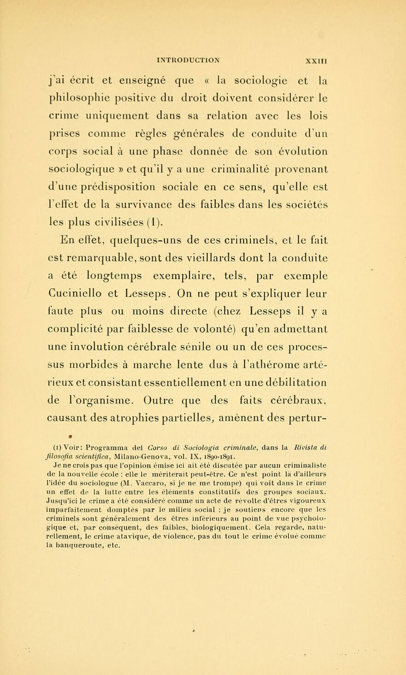 j'ai écrit et enseigné que « la sociologie et la philosophie positive du droit doivent considérer le crime uniquement dans sa relation avec les lois prises comme règles générales de conduite d'un corps social à une phase donnée de son évolution sociologique » et qu'il y a une criminalité provenant d'une prédisposition sociale en ce sens, qu'elle est Felfet de la survivance des faibles dans les sociétés les plus civilisées (1). En effet, quelques-uns de ces criminels, et le fait est remarquable, sont des vieillards dont la conduite a été longtemps exemplaire, tels, par exemple Cuciniello et Lesseps. On ne peut s'expliquer leur faute plus ou moins directe (chez Lesseps il y a complicité par faiblesse de volonté) qu'en admettant une involution cérébrale sénile ou un de ces proces- sus morbides à marche lente dus à l'athérome arté- rieux et consistant essentiellement en une débilitation de l'organisme. Outre que des faits cérébraux, causant des atrophies partielles, amènent des pertur- (i)Voir: Programma del Corso di Sociologla criminale, dans la Rivista di filosofia scientifica, Milano-Genova, vol. IX, 1890-1891. Je ne crois pas que l'opinion émise ici ait été discutée par aucun criminaliste de la nouvelle école : elle le mériterait peut-être. Ce n'est point là d'ailleurs l'idée du sociologue (M. Vaccaro, si je ne me trompe) qui voit dans le crime un effet de la lutte entre les éléments constitutifs des groupes sociaux. Jusqu'ici le crime a été considéré comme un acte de révolte d'êtres vigoureux imparfaitement domptés par le milieu social : je soutiens encore que les criminels sont généralement des êtres inférieurs au point de vue psycholo- gique et, par conséquent, des faibles, biologiquement. Gela regarde, natu- rellement, le crime atavique, de violence, pas du tout le crime évolué comme la banqueroute, etc.