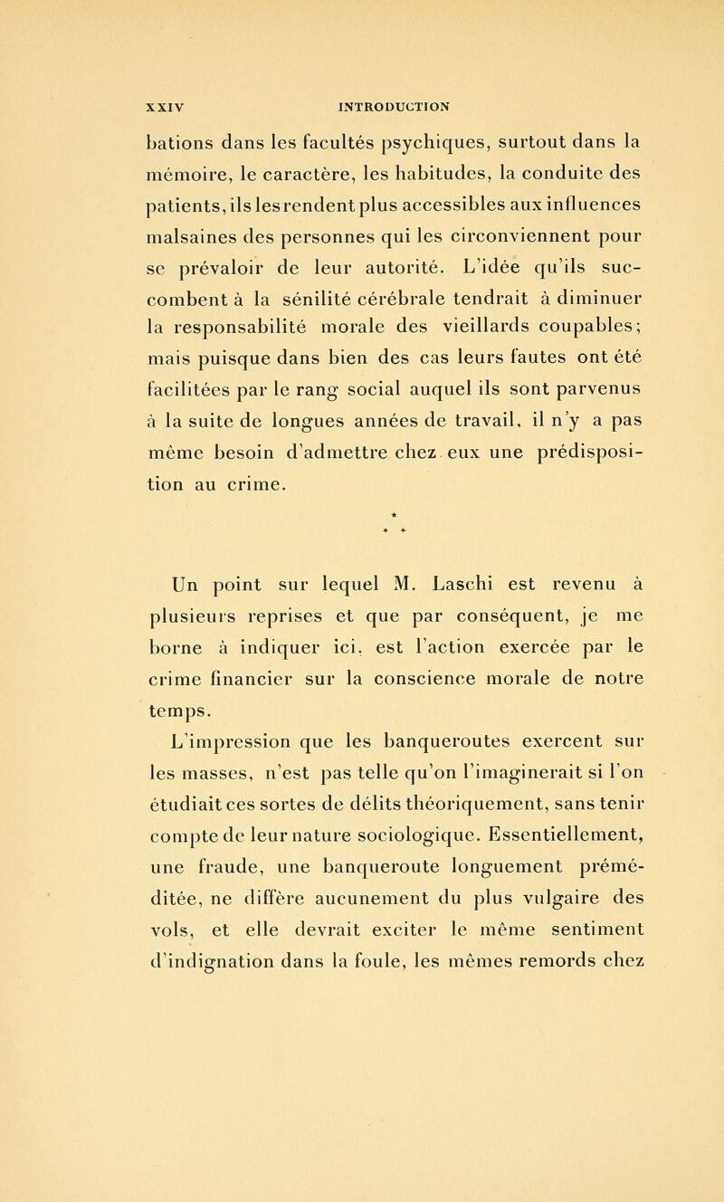 bâtions dans les facultés psychiques, surtout dans la mémoire, le caractère, les habitudes, la conduite des patients, ils lesrendentplus accessibles aux influences malsaines des personnes qui les circonviennent pour se prévaloir de leur autorité. L'idée qu'ils suc- combent à la sénilité cérébrale tendrait à diminuer la responsabilité morale des vieillards coupables; mais puisque dans bien des cas leurs fautes ont été facilitées par le rang social auquel ils sont parvenus à la suite de longues années de travail, il n'y a pas même besoin d'admettre chez, eux une prédisposi- tion au crime. Un point sur lequel M. Laschi est revenu à plusieurs reprises et que par conséquent, je me borne à indiquer ici, est l'action exercée par le crime financier sur la conscience morale de notre temps. L'impression que les banqueroutes exercent sur les masses, n'est pas telle qu'on l'imaginerait si Ton étudiait ces sortes de délits théoriquement, sans tenir compte de leur nature sociologique. Essentiellement, une fraude, une banqueroute longuement prémé- ditée, ne diffère aucunement du plus vulgaire des vols, et elle devrait exciter le même sentiment d'indignation dans la foule, les mêmes remords chez