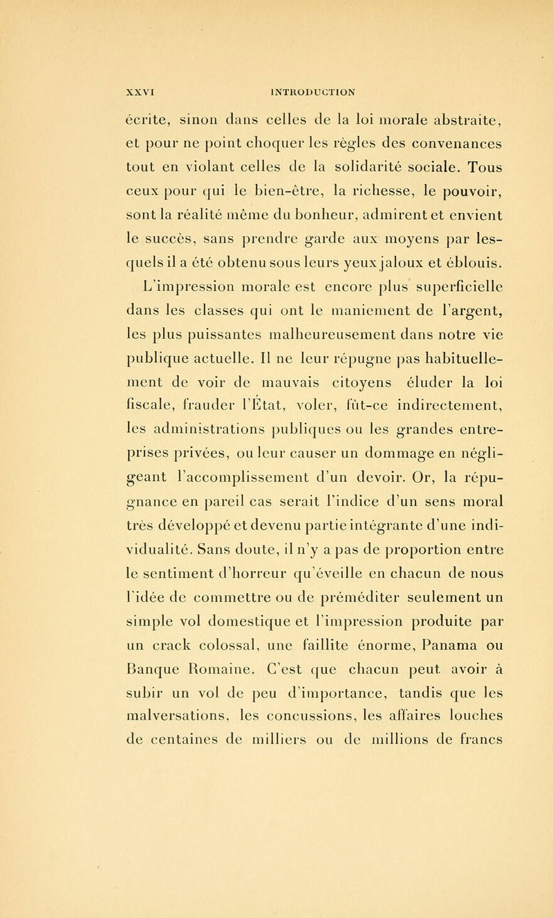 écrite, sinon dans celles de la loi morale abstraite, et pour ne point choquer les règles des convenances tout en violant celles de la solidarité sociale. Tous ceux pour qui le bien-être, la richesse, le pouvoir, sont la réalité même du bonheur, admirent et envient le succès, sans prendre garde aux moyens par les- quels il a été obtenu sous leurs yeux jaloux et éblouis. L'impression morale est encore plus superficielle dans les classes qui ont le maniement de l'argent, les plus puissantes malheureusement dans notre vie publique actuelle. Il ne leur répugne pas habituelle- ment de voir de mauvais citoyens éluder la loi fiscale, frauder l'Etat, voler, fut-ce indirectement, les administrations publiques ou les grandes entre- prises privées, ou leur causer un dommage en négli- geant l'accomplissement d'un devoir. Or, la répu- gnance en pareil cas serait l'indice d'un sens moral très développé et devenu partie intégrante d'une indi- vidualité. Sans doute, il n'y a pas de proportion entre le sentiment d'horreur qu'éveille en chacun de nous l'idée de commettre ou de préméditer seulement un simple vol domestique et l'impression produite par un crack colossal, une faillite énorme. Panama ou Banque Romaine. C'est que chacun peut avoir à subir un vol de peu d'importance, tandis que les malversations, les concussions, les affaires louches de centaines de milliers ou de millions de francs