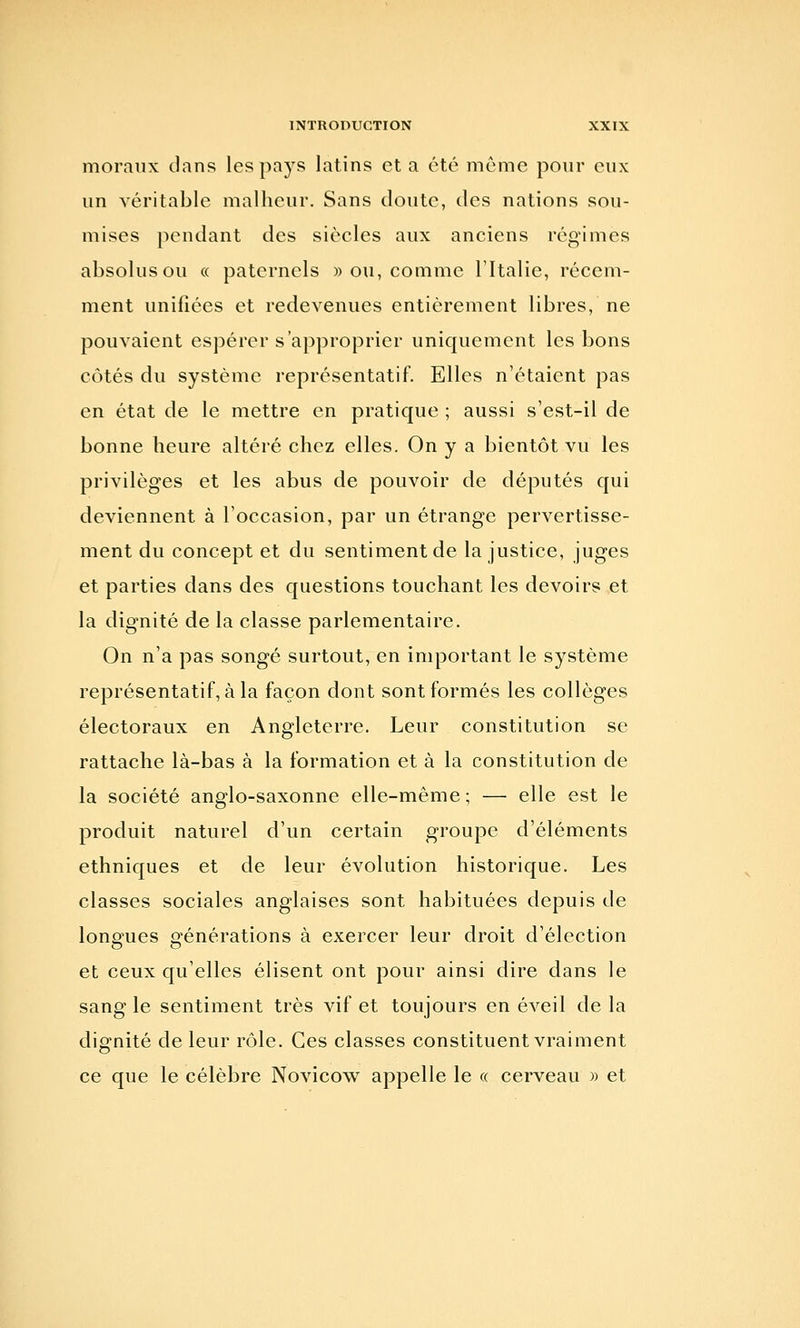 moraux clans les pays latins et a été même pour eux un véritable malheur. Sans doute, des nations sou- mises pendant des siècles aux anciens régimes absolus ou « paternels » ou, comme l'Italie, récem- ment unifiées et redevenues entièrement libres, ne pouvaient espérer s'approprier uniquement les bons côtés du système représentatif. Elles n'étaient pas en état de le mettre en pratique ; aussi s'est-il de bonne heure altéré chez elles. On y a bientôt vu les privilèges et les abus de pouvoir de députés qui deviennent à l'occasion, par un étrange pervertisse- ment du concept et du sentiment de la justice, juges et parties dans des questions touchant les devoirs et la dignité de la classe parlementaire. On n'a pas songé surtout, en important le système représentatif, à la façon dont sont formés les collèges électoraux en Angleterre. Leur constitution se rattache là-bas à la formation et à la constitution de la société anglo-saxonne elle-même ; — elle est le produit naturel d'un certain groupe d'éléments ethniques et de leur évolution historique. Les classes sociales anglaises sont habituées depuis de lonsfues grénérations à exercer leur droit d'élection et ceux qu'elles élisent ont pour ainsi dire dans le sang le sentiment très vif et toujours en éveil de la dignité de leur rôle. Ces classes constituent vraiment ce que le célèbre Novicow appelle le « cerveau » et