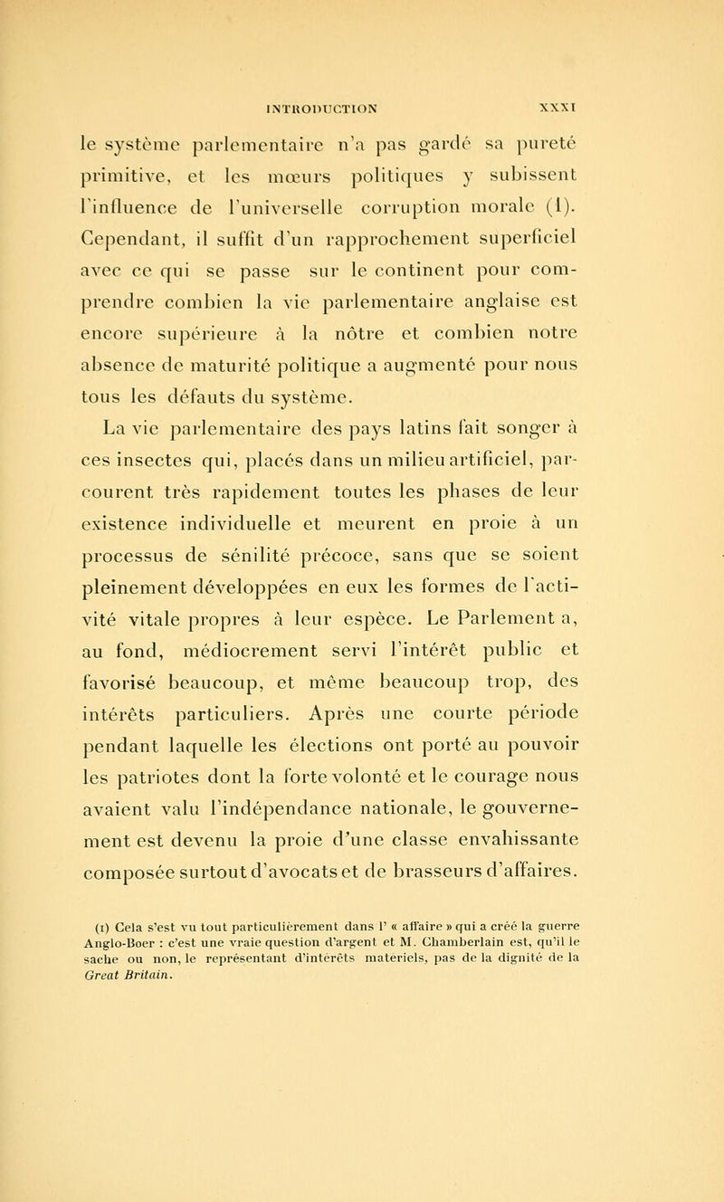 le système parlementaire n'a pas gardé sa pureté primitive, et les mœurs politiques y subissent Tinfluence de Tuniverselle corruption morale (1). Cependant, il suffît d\in rapprochement superficiel avec ce qui se passe sur le continent pour com- prendre combien la vie parlementaire anglaise est encore supérieure à la nôtre et combien notre absence de maturité politique a augmenté pour nous tous les défauts du système. La vie parlementaire des pays latins fait songer à ces insectes qui, placés dans un milieu artificiel, par- courent très rapidement toutes les phases de leur existence individuelle et meurent en proie à un processus de sénilité précoce, sans que se soient pleinement développées en eux les formes de l'acti- vité vitale propres à leur espèce. Le Parlement a, au fond, médiocrement servi l'intérêt public et favorisé beaucoup, et même beaucoup trop, des intérêts particuliers. Après une courte période pendant laquelle les élections ont porté au pouvoir les patriotes dont la forte volonté et le courage nous avaient valu l'indépendance nationale, le gouverne- ment est devenu la proie d'une classe envahissante composée surtout d'avocats et de brasseurs d'affaires. (i) Cela s'est vu tout particulièrement dans 1' « affaire » qui a créé la guerre Anglo-Boer : c'est une vraie question d'argent et M. Chamberlain est, qu'il le sache ou non, le représentant d'intérêts matériels^ pas de la dignité de la Great Britain.