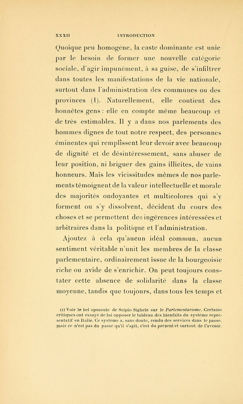 Quoique peu homogène, la caste dominante est unie par le besoin de former une nouvelle catégorie sociale, d'agir impunément, à sa guise, de s'infiltrer dans toutes les manifestations de la vie nationale, surtout dans l'administration des communes ou des provinces (1). Naturellement, elle contient des honnêtes gens : elle en compte même beaucoup et de très estimables. Il y a dans nos parlements des hommes dignes de tout notre respect, des personnes éminentes qui remplissent leur devoir avec beaucoup de dignité et de désintéressement, sans abuser de leur position, ni briguer des gains illicites, de vains honneurs. Mais les vicissitudes mêmes de nos parle- ments témoignent de la valeur intellectuelle et morale des majorités ondoyantes et multicolores qui sy forment ou s'y dissolvent, décident du cours des choses et se permettent des ingérences intéressées et arbitraires dans la politique et l'administration. Ajoutez à cela qu'aucun idéal çomruun, aucun sentiment véritable n'unit les membres de la classe parlementaire, ordinairement issue de la bourgeoisie riche ou avide de s'enrichir. On peut toujours cons- tater cette absence de solidarité dans la classe moyenne, tandis que toujours, dans tous les temps et (i) Voir le bel opuscule de Scipio Sighele sur le Parlementarisme. Certains critiques ont essayé de lui opposer le tableau des bienfaits du système repré- sentatif en Italie. Ce système a, sans doute, rendu des services dans le passé, piais ce n'est pas du passé qu'il s'agit, c'est du présent et surtout de l'avenir,