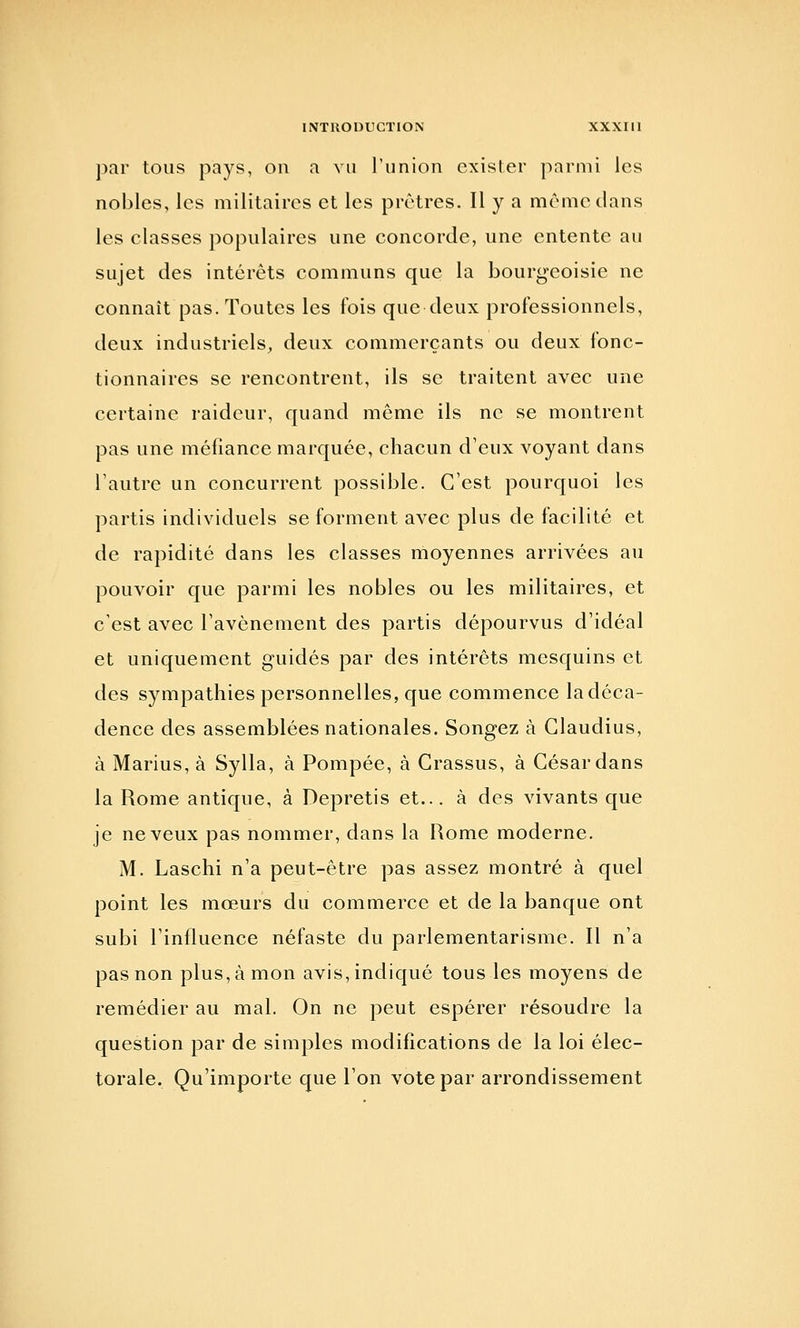 par tous pays, on a vu l'union exister parmi les nobles, les militaires et les prêtres. Il y a même dans les classes populaires une concorde, une entente au sujet des intérêts communs que la bourgeoisie ne connaît pas. Toutes les fois que deux professionnels, deux industriels, deux commerçants ou deux fonc- tionnaires se rencontrent, ils se traitent avec une certaine raideur, quand même ils ne se montrent pas une méfiance marquée, chacun d'eux voyant dans l'autre un concurrent possible. C'est pourquoi les partis individuels se forment avec plus de facilité et de rapidité dans les classes moyennes arrivées au pouvoir que parmi les nobles ou les militaires, et c'est avec l'avènement des partis dépourvus d'idéal et uniquement guidés par des intérêts mesquins et des sympathies personnelles, que commence la déca- dence des assemblées nationales. Songez à Glaudius, à Marins, à Sylla, à Pompée, à Crassus, à César dans la Rome antique, à Depretis et... à des vivants que je neveux pas nommer, dans la Rome moderne. M. Laschi n'a peut-être pas assez montré à quel point les mœurs du commerce et de la banque ont subi l'influence néfaste du parlementarisme. Il n'a pas non plus, à mon avis, indiqué tous les moyens de remédier au mal. On ne peut espérer résoudre la question par de simples modifications de la loi élec- torale. Qu'importe que l'on vote par arrondissement