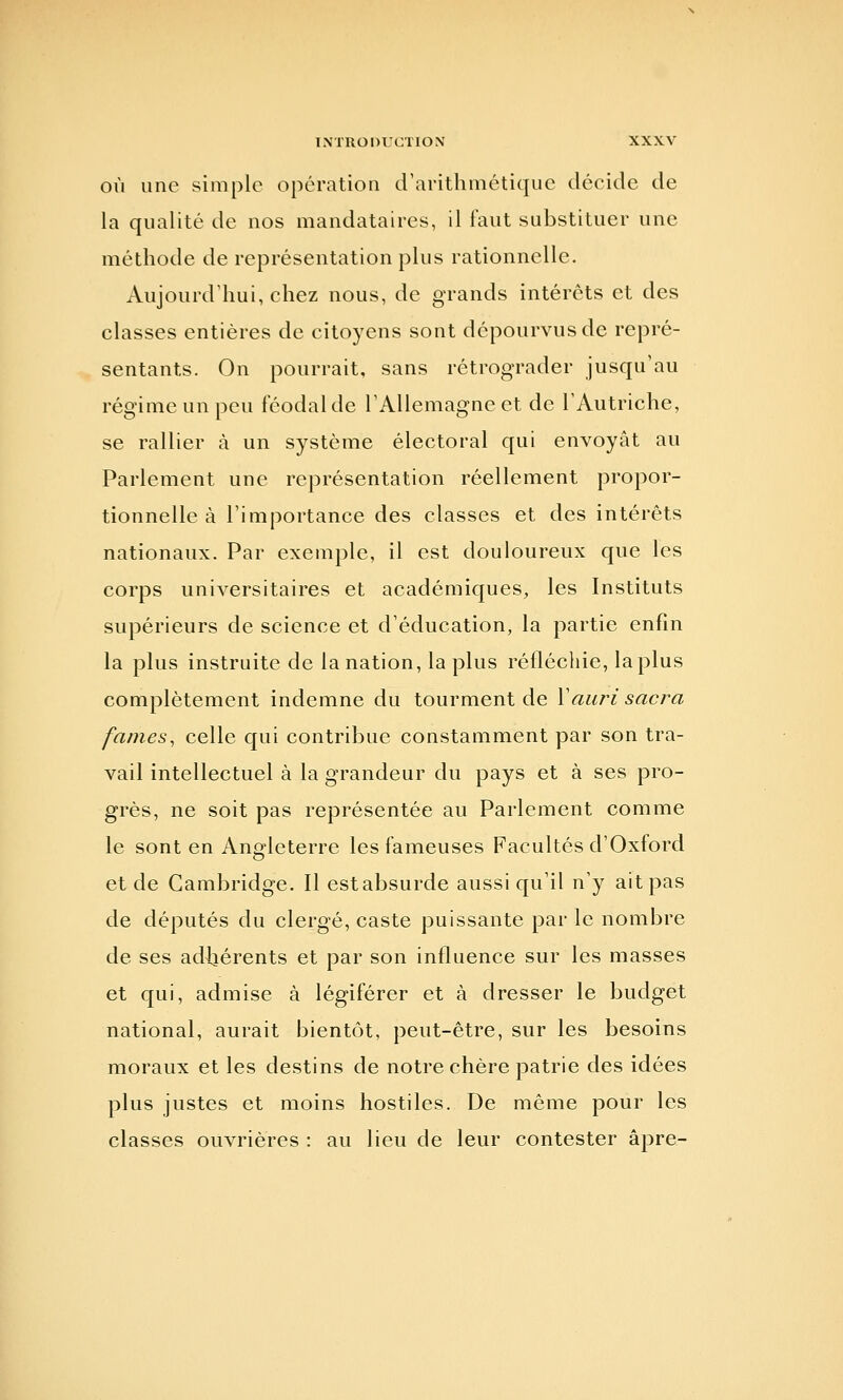 INTROnUCTlOX OÙ une simple opération crarithmétiquc décide de la qualité de nos mandataires, il faut substituer une méthode de représentation plus rationnelle. Aujourdliui, chez nous, de grands intérêts et des classes entières de citoyens sont dépourvus de repré- sentants. On pourrait, sans rétrograder jusqu'au régime un peu féodal de TAUemagne et de TAutriche, se rallier à un système électoral qui envoyât au Parlement une représentation réellement propor- tionnelle à l'importance des classes et des intérêts nationaux. Par exemple, il est douloureux que les corps universitaires et académiques, les Instituts supérieurs de science et d'éducation, la partie enfin la plus instruite de la nation, la plus réfléchie, la plus complètement indemne du tourment de Vauri sacra famés, celle qui contribue constamment par son tra- vail intellectuel à la grandeur du pays et à ses pro- grès, ne soit pas représentée au Parlement comme le sont en Angleterre les fameuses Facultés d'Oxford et de Cambridge. Il est absurde aussi qu'il n'y ait pas de députés du clergé, caste puissante par le nombre de ses adhérents et par son influence sur les masses et qui, admise à légiférer et à dresser le budget national, aurait bientôt, peut-être, sur les besoins moraux et les destins de notre chère patrie des idées plus justes et moins hostiles. De même pour les classes ouvrières : au lieu de leur contester âpre-