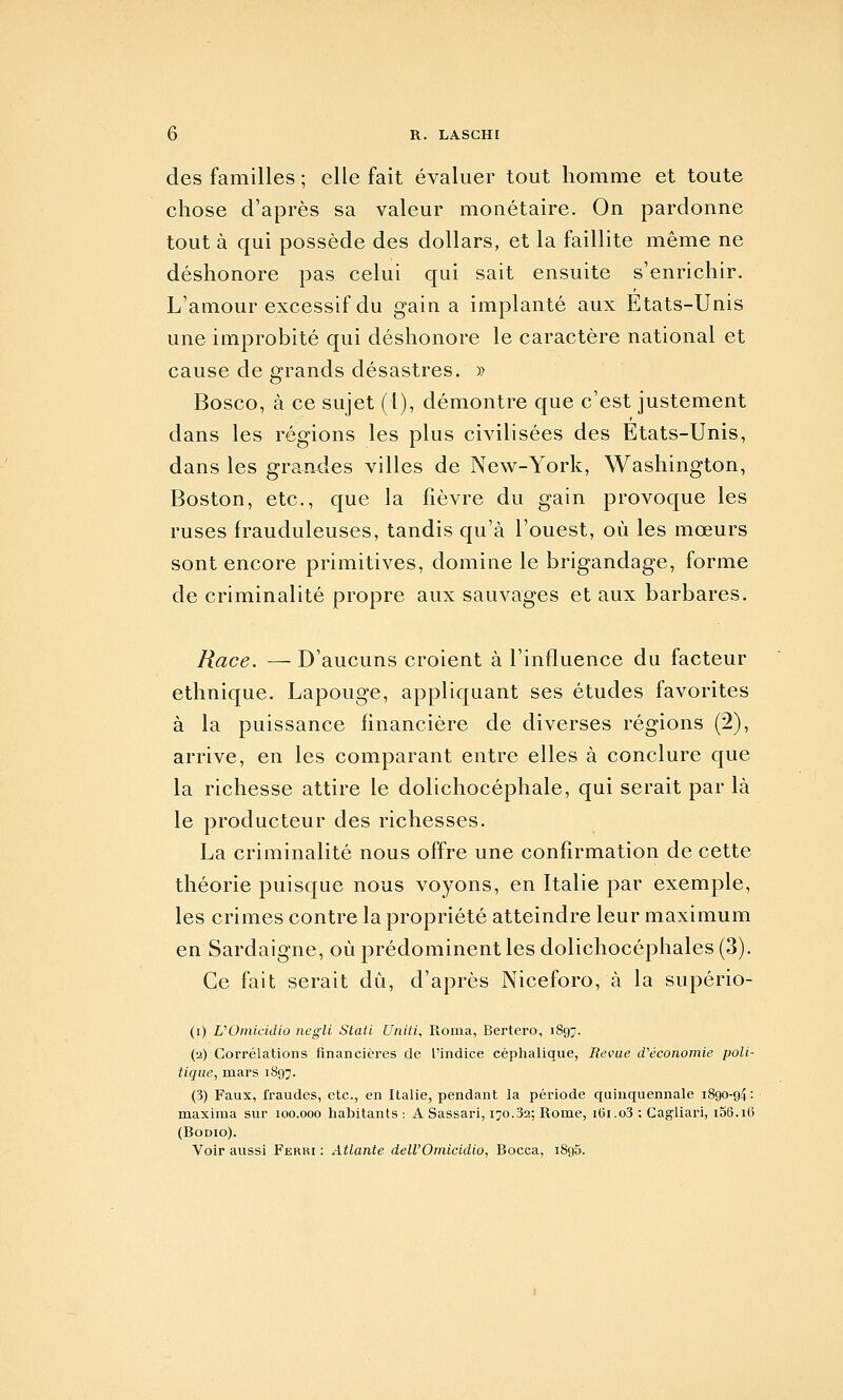 des familles ; elle fait évaluer tout homme et toute chose d'après sa valeur monétaire. On pardonne tout à qui possède des dollars, et la faillite même ne déshonore pas celui qui sait ensuite s'enrichir. L'amour excessif du gain a implanté aux Etats-Unis une improbité qui déshonore le caractère national et cause de grands désastres. » Bosco, à ce sujet (1), démontre que c'est justement dans les régions les plus civilisées des Etats-Unis, dans les grandes villes de New-York, Washington, Boston, etc., que la fièvre du gain provoque les ruses frauduleuses, tandis qu'à l'ouest, où les mœurs sont encore primitives, domine le brigandage, forme de criminalité propre aux sauvages et aux barbares. Race. — D'aucuns croient à l'influence du facteur ethnique. Lapouge, appliquant ses études favorites à la puissance financière de diverses régions (2), arrive, en les comparant entre elles à conclure que la richesse attire le dolichocéphale, qui serait par là le producteur des richesses. La criminalité nous offre une confirmation de cette théorie puisque nous voyons, en Italie par exemple, les crimes contre la propriété atteindre leur maximum en Sardaigne, où prédominent les dolichocéphales (3). Ce fait serait du, d'après Niceforo, à la supério- (i) UOniicidlo negli Stati Uniti, Roma, Bertero, 1897. (2) Corrélations financières de l'indice céplialique, Revue d'économie poli- tique, mars 1897. (3) Faux, fraudes, etc., en Italie, pendant la période quinquennale 1890-94: maxinia sur 100.000 habitants : A Sassari, 170.32; Rome, 161.o3 : Cagliari, i56.i6 (BoDio).