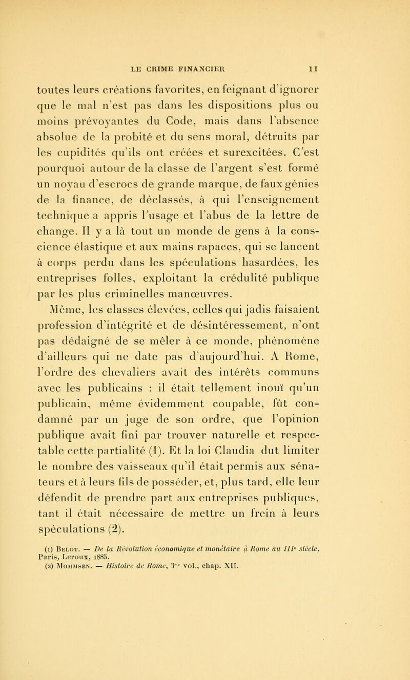 toutes leurs créations favorites, en feignant d'ignorer que le mal n'est pas dans les dispositions plus ou moins prévoyantes du Gode, mais dans l'absence absolue de la probité et du sens moral, détruits par les cupidités qu'ils ont créées et surexcitées. C'est pourquoi autour de la classe de l'argent s'est formé un noyau d'escrocs de grande marque, de faux génies de la finance, de déclassés, à qui l'enseignement technique a appris l'usage et l'abus de la lettre de change. Il y a là tout un monde de gens à la cons- cience élastique et aux mains rapaces, qui se lancent à corps perdu dans les spéculations hasardées, les entreprises folles, exploitant la crédulité publique par les plus criminelles manœuvres. Même, les classes élevées, celles qui jadis faisaient profession d'intégrité et de désintéressement, n'ont pas dédaigné de se mêler à ce monde, phénomène d'ailleurs qui ne date pas d'aujourd'hui. A Rome, l'ordre des chevaliers avait des intérêts communs avec les publicains : il était tellement inouï qu'un publicain, même évidemment coupable, fût con- damné par un juge de son ordre, que l'opinion publique avait fini par trouver naturelle et respec- table cette partialité (1). Et la loi Claudia dut limiter le nombre des vaisseaux qu'il était permis aux séna- teurs et à leurs fils de posséder, et, plus tard, elle leur défendit de prendre part aux entreprises publiques, tant il était nécessaire de mettre un frein à leurs spéculations (2). (i) Beloï. — De la Révolution économique et monétaire à Rome au 111 siècle, Paris, Leroux, 1880. (2) MoMMSEN. — Histoire de Rome, 3°^ voL, chap. XIL