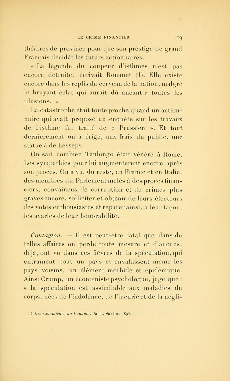 tlicàtics tic province pour ([uc son prestige de grand Français décidât les futurs actionnaires. u La légende du coupeur d'isthmes n'est |)as encore détruite, écrivait Rouanet (1). Elle existe encore dans les replis du cerveau de la nation, malgré le bruyant éclat qui aurait dû anéantir toutes les illusions. » La catastrophe était toute proche quand un action- naire qui avait proposé un enquête sur les travaux de l'isthme fut traité de « Prussien ». Et tout dernièrement on a érigé, aux frais du public, une statue à de Lesseps. On sait combien Tanlongo était vénéré à Rome. Les sympathies pour lui augmentèrent encore après son procès. On a vu, du reste, en France et en Italie, des membres du Parlement mêlés à des procès finan- ciers, convaincus de corrujition et de crimes plus graves encore, solliciter et obtenir de leurs électeurs des votes enthousiastes et réparer ainsi, à leur façon, les avaries de leur honorabilité. Contagion. — Il est peut-être fatal que dans de telles affaires on perde toute mesure et d'aucuns, déjà, ont vu dans ces fièvres de la spéculation, qui entraînent tout un pays et envahissent même les pays voisins, un élément morbide et épidémique. Ainsi Crump, un économiste psychologue, juge que : « la spéculation est assimilable aux maladies du corjis, nées de l'indolence, de l'incurie et de la négli- (I) Les Complicités du Panama. r'ari>, Savine, iSqj.