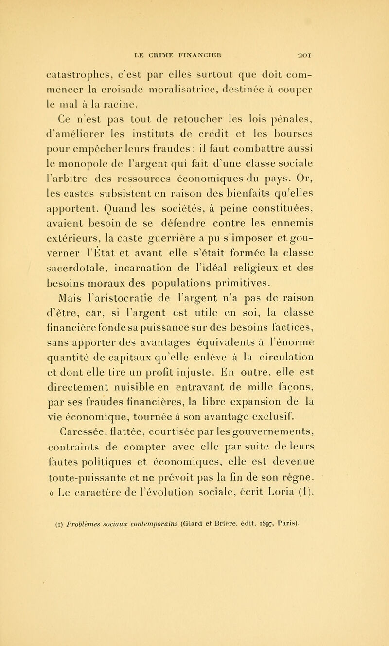 catastrophes, c'est par elles surtout que doit com- mencer la croisade moralisatrice, destinée à couper le mal à la racine. Ce n'est pas tout de retoucher les lois pénales, d'améliorer les instituts de crédit et les bourses pour empêcher leurs fraudes: il faut combattre aussi le monopole de l'argent qui fait d'une classe sociale l'arbitre des ressources économiques du pays. Or, les castes subsistent en raison des bienfaits qu'elles apportent. Quand les sociétés, à peine constituées, avaient besoin de se défendre contre les ennemis extérieurs, la caste guerrière a pu s'imposer et gou- verner l'État et avant elle s'était formée la classe sacerdotale, incarnation de l'idéal religieux et des besoins moraux des populations primitives. Mais l'aristocratie de l'argent n'a pas de raison d'être, car, si l'argent est utile en soi, la classe financière fonde sa puissance sur des besoins factices, sans apporter des avantages équivalents à l'énorme quantité de capitaux qu'elle enlève à la circulation et dont elle tire un profit injuste. En outre, elle est directement nuisible en entravant de mille façons, par ses fraudes financières, la libre expansion de la vie économique, tournée à son avantage exclusif. Caressée, flattée, courtisée par les gouvernements, contraints de compter avec elle par suite de leurs fautes politiques et économiques, elle est devenue toute-puissante et ne prévoit pas la fin de son règne. « Le caractère de l'évolution sociale, écrit Loria (1), (i) Problèmes sociaux contemporains (Giard et Briere. édit. 1897. Paris).
