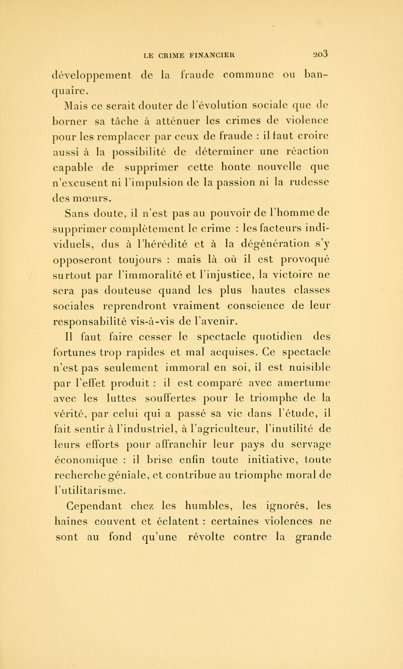 développement de la IVaude commune ou ban- quai re. Mais ce serait douter de révolution sociale que de borner sa tâche à atténuer les crimes de violence pour les remplacer par ceux de fraude : il faut croire aussi à la possibilité de déterminer une réaction capable de supprimer cette honte nouvelle que n'excusent ni l'impulsion de la passion ni la rudesse des mœurs. Sans doute, il n'est pas au pouvoir de l'homme de supprimer complètement le crime : les facteurs indi- viduels, dus à rhérédité et à la dégénération s'y opposeront toujours : mais là où il est provoqué surtout par l'immoralité et l'injustice, la victoire ne sera pas douteuse quand les plus hautes classes sociales reprendront vraiment conscience de leur responsabilité vis-à-vis de l'avenir. Il faut faire cesser le spectacle quotidien des fortunes trop rapides et mal acquises. Ce spectacle n'est pas seulement immoral en soi, il est nuisible par l'effet produit : il est comparé avec amertume avec les luttes souffertes pour le triomphe de la vérité, par celui qui a passé sa vie dans l'étude, il fait sentir à l'industriel, à l'agriculteur, l'inutilité de leurs efforts pour affranchir leur pays du servage économique : il brise enfin toute initiative, toute recherche géniale, et contribue au triomphe moral de l'utilitarisme. Cependant chez les humbles, les ignorés, les haines couvent et éclatent : certaines violences ne sont au fond qu'une révolte contre la grande