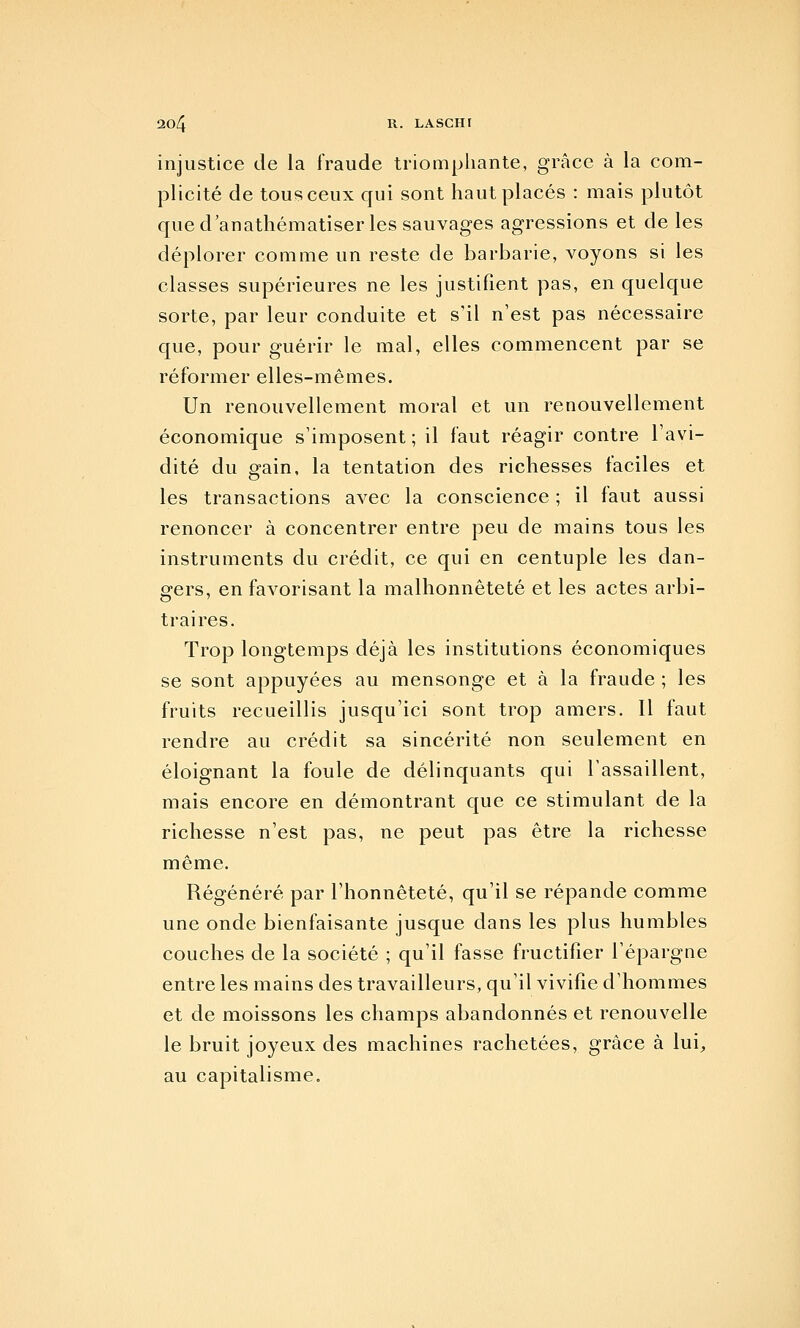 injustice de la fraude triomphante, grâce à la com- plicité de tous ceux qui sont haut placés : mais plutôt que d'anathématiser les sauvages agressions et de les déplorer comme un reste de barbarie, voyons si les classes supérieures ne les justifient pas, en quelque sorte, par leur conduite et s'il n'est pas nécessaire que, pour guérir le mal, elles commencent par se réformer elles-mêmes. Un renouvellement moral et un renouvellement économique s'imposent ; il faut réagir contre l'avi- dité du gain, la tentation des richesses faciles et les transactions avec la conscience ; il faut aussi renoncer à concentrer entre peu de mains tous les instruments du crédit, ce qui en centuple les dan- gers, en favorisant la malhonnêteté et les actes arbi- traires. Trop longtemps déjà les institutions économiques se sont appuyées au mensonge et à la fraude ; les fruits recueillis jusqu'ici sont trop amers. 11 faut rendre au crédit sa sincérité non seulement en éloignant la foule de délinquants qui l'assaillent, mais encore en démontrant que ce stimulant de la richesse n'est pas, ne peut pas être la richesse même. Régénéré par l'honnêteté, qu'il se répande comme une onde bienfaisante jusque dans les plus humbles couches de la société ; qu'il fasse fructifier l'épargne entre les mains des travailleurs, qu'il vivifie d'hommes et de moissons les champs abandonnés et renouvelle le bruit joyeux des machines rachetées, grâce à lui, au capitalisme.