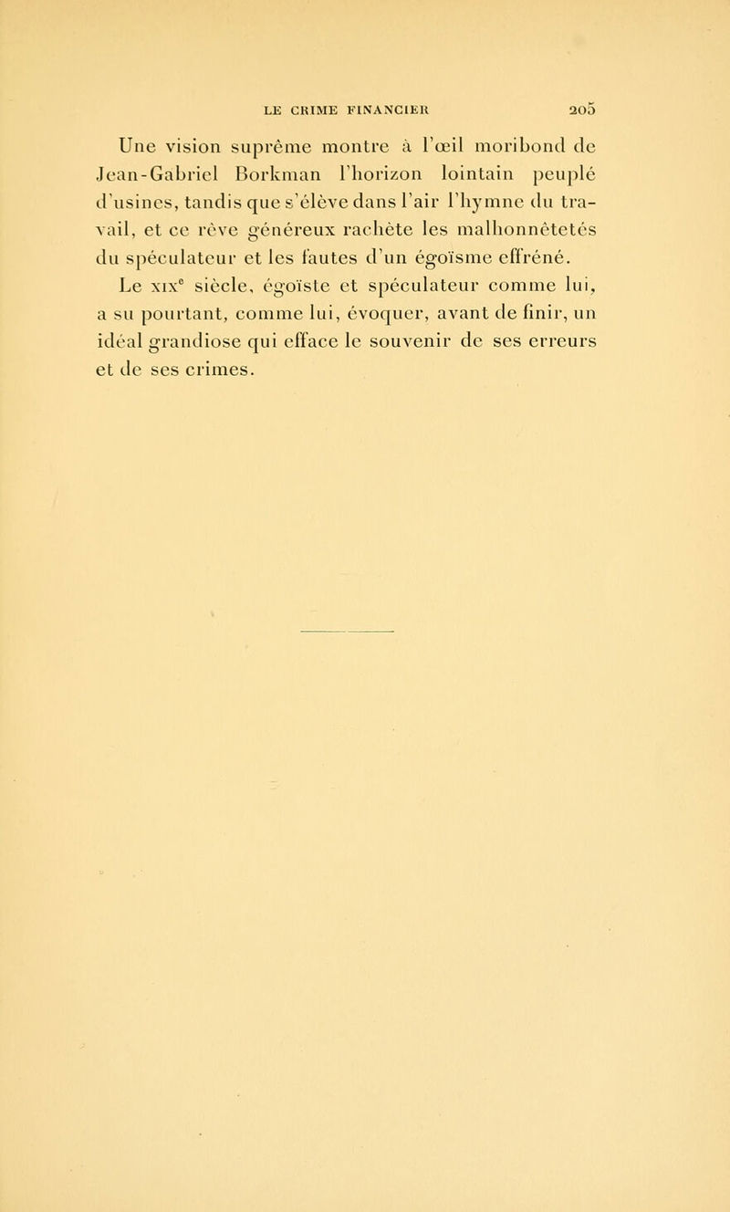 Une vision suprême montre à l'œil moribond de Jean-Gabriel Borkman Thorizon lointain peuplé d'usines, tandis que s'élève dans l'air l'hymne du tra- vail, et ce rêve généreux rachète les malhonnêtetés du spéculateur et les fautes d'un égoïsme effréné. Le XIX® siècle, égoïste et spéculateur comme lui, a su pourtant, comme lui, évoquer, avant de finir, un idéal grandiose qui efface le souvenir de ses erreurs et de ses crimes.