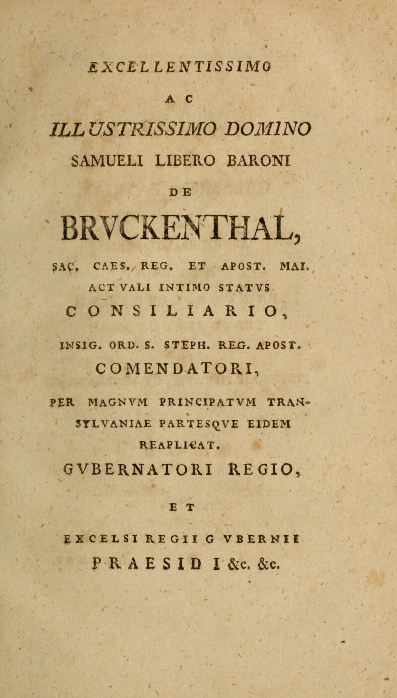 EXCELLENTISSIMO A C JLL USTRISSIMO DOMINO SAMUELI LIBEPvO BARONI D E BRVCKENTHAL, SAC* CAES. REG. ET APOST. MAI. ACTVALI INTIIMO STATVS CONSILIARIO, INSIG. ORD. S. STEPH. REXJ. APOST« COMENDATOPvI, PER MAGNVM PRINCIPATVM TRAH- SYLVANIAE PARTESQVE EIDEM REAPLICAT. GVBERNATORI REGIO, E T EXCELSI REGII G VBERNII