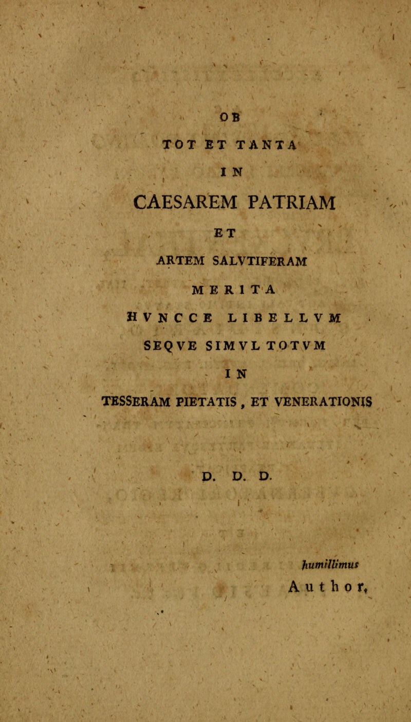 OB TOT ET TANTA I N CAESAREM PATRIAM ET ARTEM SALVTIFERAM M E R 1 T A HVNCCE LIBELLVM SEQVE SIMVLTOTVM I N TESSERAM PIETATIS , ET VENERATIONIS D. D. D. fiumillimus A u t h o rt