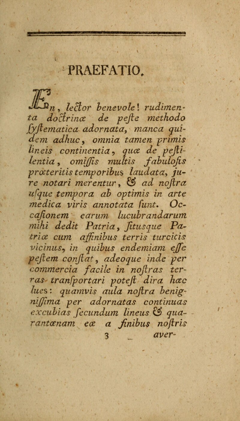 PRAEFATIO, F JiLHn lector henevole! rudimen- ta doclrina de pejle methodo fyfiematica adornata, manca qui- dem adhuc, omnia tamen primis lineis continentia^ qua de pefii- lentia, omijfis multis fabulofis proeteritis temporibus laudata^ ju- re notari merentur9 ££ ad nofira itfque tempora ab optimis in arte medica viris annotata funt. Oc- cafionem earum lucuhrandarum mihi dedit Patria, fitusque Pa- trice cum affinihus terris turcicis viciniiS) in quihus endemiam ejfe pefiem confiatl, adeoque inde per commercia facile in nofiras ter- ras tranfportari potefi dira hcec lues: quamvis aula nofira henig- nijjima per adornatas continuas excuhias fecundum lineus & qua- rantanam ece a fnibus npfiris