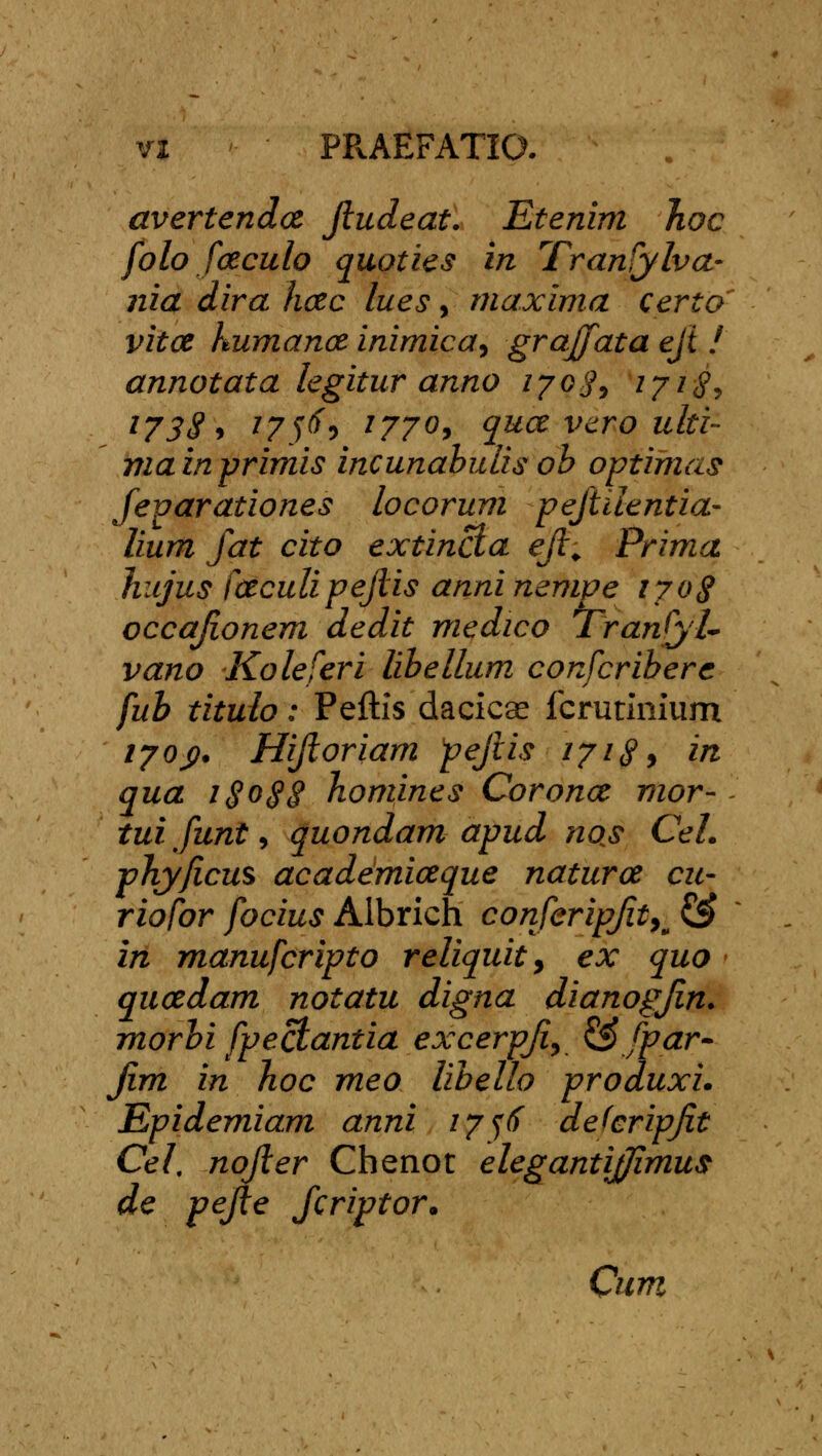 avertendce Jludeat. Etenirn hoc folo fceculo quoties in Tranfylva- nia dira hcec lues, maxima certo vitce humance inimica^ graffata eji ! annotata legitur anno 170$, 2718? 1738) 17 s6<> 177O) quce vero ulti- mainprimis incunabulis oh optimas feparationes locorum pejiilentia- lium fat cito extincta eji. Prima hujus fceculipejlis anninempe 1708 occajionem dedit medico iranfyl- vano Koleferi libellum confcriberc fub titulo: Peftis dacicse fcrutinium 170$. Hijtoriam pejtis 1718 > in qua 18088 homines Coronce mor- tuifunt, quondam apud ?iqs CeL phyjicus academiceque naturce cu- riofor focius Albrich conferipJitK & in manufcripto reliquit, ex quo qucedam notatu digna dianogjin. morbi fpectantia excerpji, & fpar- Jim in hoc meo Ubello produxi. Epidemiam anni 17^6 deferipjit Ceh nojler Chenot elegantijjlmus de pejte fcriptor. Cum