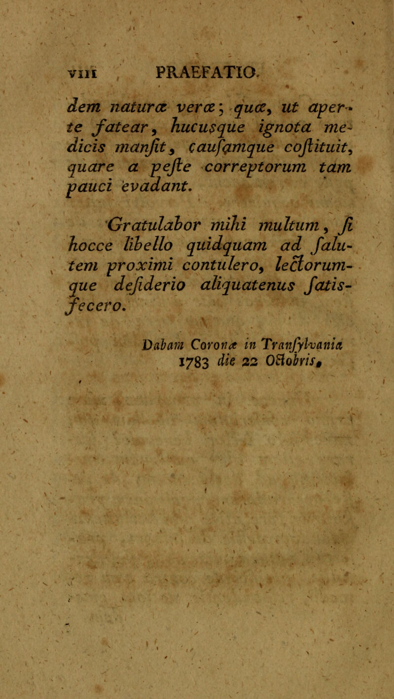 dem naturct ver&\ qucz^ ut aper* te fatear, hucusque ignota me- dicis manfit3 caufamque cojlituit, quare a pejte correptorum tam pauci evadant. Gratulabor miJii multum, Ji hocce libello quidquam ad falu- tem proximi contulero, lectorum- que defiderio aliquatenus fatis- fecero. Dabara Covonoc in Tranjylvania 1783 die 22 OBobris§