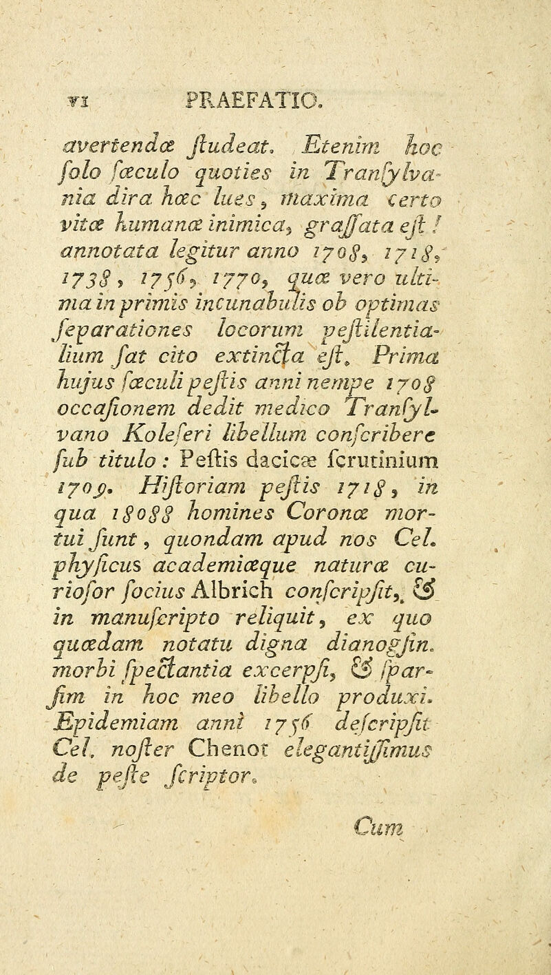 wi PF.AEFATIO, avertendct jludeat, Etenini hoc folo fczculo quoiies in Tranfylva- nia dira Jicec liies ^ inaxlma certo vitce humance inimica^ grajjata eft I annotata legitur anno lyoS^ i/i^i ^738^ /75^5 1770^ qua vero ulti- mainprimis incunahiUis oh optimas feparationes locoruvi pejlilentia- lium fat cito extincta ejl^ Prima hujiis fceculipejlis anninempe i7oS occajionem dedit medico TranCyU vano Koleferi lihellum confcrihere fuh titulo: Pefti^ dacicge fcrunnium /70J?. Hijloriam pejtis 171^ ^ in qua i§o8S homines Coronce nior- tuifunt, quondam apud nos CeL phyjicus academiceque naturce cu- riofor focius Albrich corifcripfity^ CsJ in manuferipto reliquit^ ex quo qucedam notatu digna dianogjin. morhi fpectantia excerpji^ & fpar- Jim in hoc meo liheuo produxi. Epidemiam anni ly^^ dejcripjit Cel, nojler Chenot elegantiffimus de pefte fcriptor, ■ -^ Cum