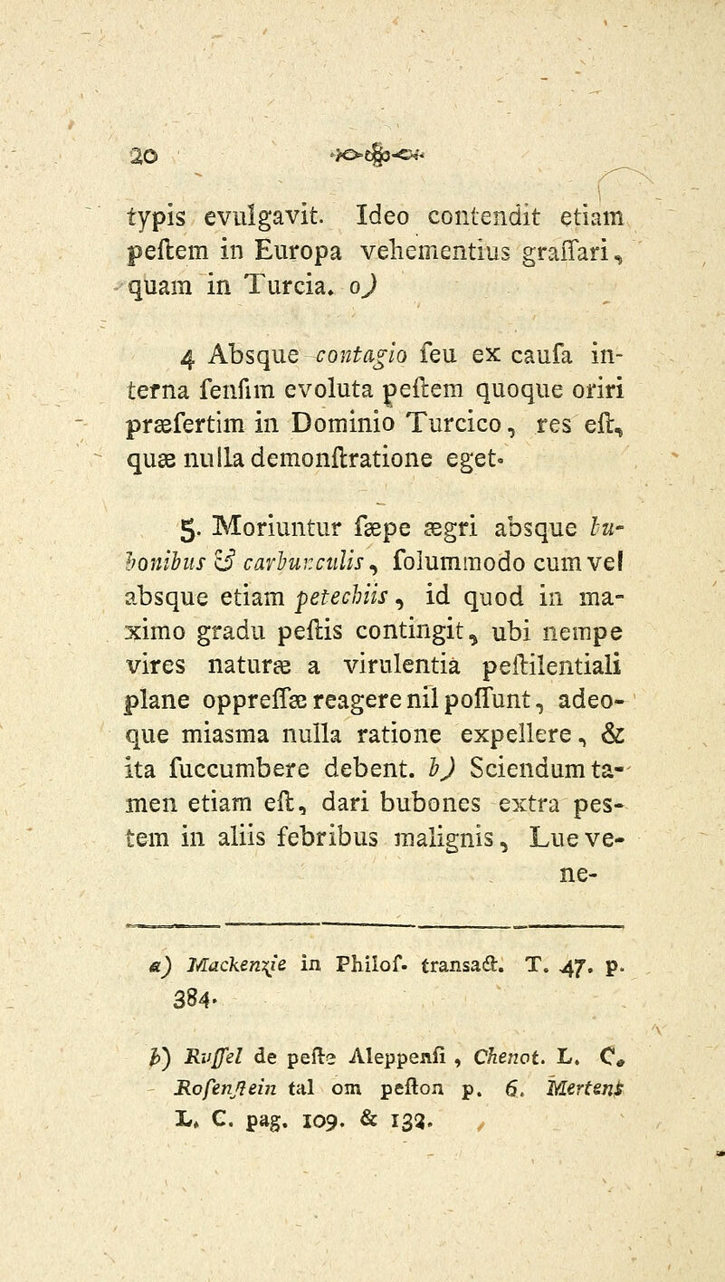 typis evulgavit. Ideo contendit etiam peflem in Europa vehementius graiTaris quam in Turcia» oj 4 Absqiie conta^iQ feu ex caufa in- terna fenfim evoluta peftem quoque oriri prgefertim in Dominio Turcico, res efl, qusB nulla demonftratione eget- 5. Moriuntur fsepe aegri absque lu- honihiis ^ carHrctilis^ folumraodo cum vel absque etiam petechiis, id quod in ma- ximo gradu pellis contingit, ubi nempe vires naturas a virulcntia peftilentiali plane opprelTee reagere nil poffunt, adeo- que miasma nulla ratione expellere, & ita fuccumbere debent. hj Sciendumta-- men etiam ell, dari bubones extra pes- tem in aliis febribus raalignis, Lueve- ne- a) MackenT^ie in Philof. transad. T, 47. p. 384» J)) Rvffel de pefte Aleppenli , Chenot. L. C* Rofenjiein tal om pefton p. 6. Mertsn^ !.♦ C. pag. 109. & 133. /