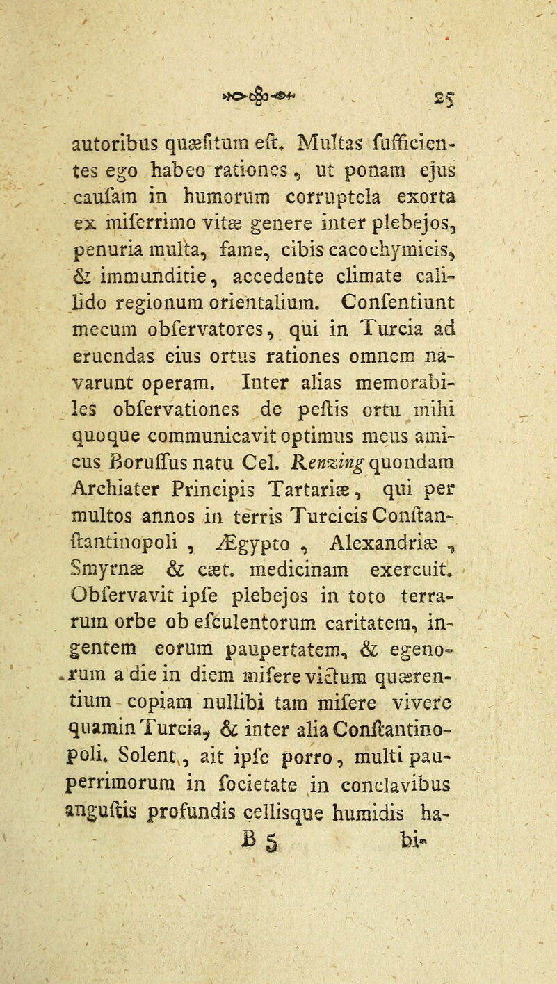 autoribus qusgfitum eru Multas fufficien- tes ego habeo rationes, ut ponam ejus caufam in huffiorum corruptela exorta ex miferrimo vits genere inter plebejos^ penuria multa, fame, cibis cacochymicis^ & immunditie, accedente climate caii- lido regionum orientalium. Confentiunt mecum obfervatores, qui in Turcia ad eruendas eius ortus rationes omnem na- varunt operam. Inter alias memorabi- les obfervationes de peftis ortu mihi quoque communicavit optimus meus ami- cus Borulfusnatu Cel. Kenzing qu.ond^m Archiater Principis Tartarise, qui per multos annos in terris Turcicis Conflan- ftantinopoli , JEgypto , Alexandrise , Smyrn^e & csst» medicinam exercuit» Obfervavit ipfe piebejos in toto terra- rum orbe ob efculentorum caritatem, in- gentem eorum paupertatem, & egeno= .rum adiein diem miferevictum qu^ren- tium copiam nullibi tam mifere vivere quamin Turcia, & inter alia Conflantino- poli» Solent, ait ipfe porro, multi pau- perrimorum in focietate in conclavibus anguftis profundis cellisque humidis ha- B 5 bi«