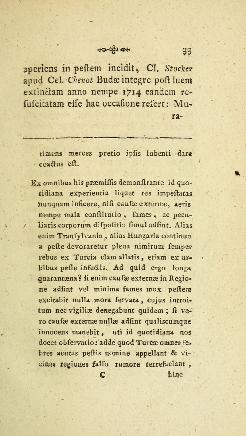 aperiens in peftem incidit, Cl» Stockev apud Cel. Chenot Budceintegre poilluem extinQam anno nempe 1714 eand^m re» fufcitatam gSq hac occafione refert: Mu- ra- timens mcrces pretio ipfis lubenti dar« coadlus eft. Ex omnibus his prsemiflis demonflrante id quo= tidiana experientia liquet res impeftatas nunquam inficere, nifi caufse externae, aeris nempe mala conftitutio , fames, ac pecii- iiaris corporum dlfpofitio fimuladfint. AJias enim Tranfylvania , alias Hungaria continuo a pefte devoraretur plena nimirum fempst rebus ex Turcia clam allatis, etiam ex ur* bibus pefte infedis. Ad quid ergo lon^a quarantaena? li enim caufae externse in Regio- ne adfint vel minima fames mox peftem excitabit nuUa mora fervata, cujus introi- tum necvigilise denegabunt quidem; fi ve- ro caufae externae nullae adfint qualiscumque innocens manebit, uti id quotidiana nos docet obfervatio: adde quod Turcae omnes fe- bres acutas peftis nomine appellant & vi- cinas regioues falfo rumore terrefaciant , C MnQ