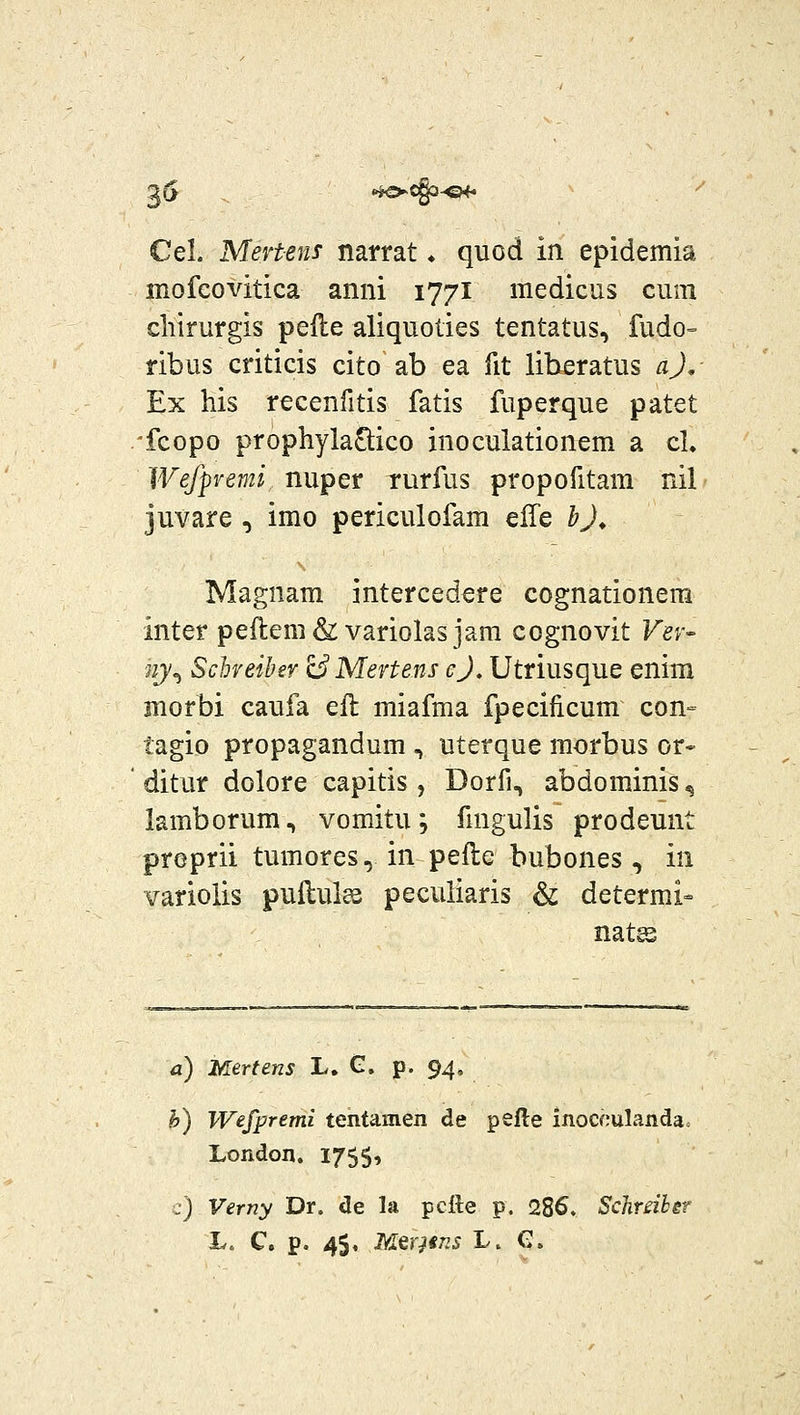 ^6 ^cgpo^ ^ Cel. Mevtens narrat ♦ quod in epidemia mofeovitica anni 1771 medicus cum chirurgis peile aliquoties tentatus, fudo= ribus criticis cito ab ea fit liberatus aj, Ex his recenfitis fatis fuperque patet 'fcopo prophylaOiico inoculationem a cl. Wefpvemi nuper rurfus propofitam nil juvare , imo periculofam c^e bj^ Magnam intercedere cognationera Inter peftem& variolasjara cognovit Vev- 'uy^ Sclneihey 13 Mertens cj, Utriusque enim morbi caufa ell miafma fpecificum con- tagio propagandum , uterque morbus or« ditur dolore capitis , Dorfi, abdominis ^ lamborum, vomitu; fmgulis prodeunt proprii tumores, in pefle bubones, in varioiis puflul^ peculiaris & determi- nat^ a) Mertens L. G. p. 94. b) Wefpremi tentamen de pefte inocculanda. London. 1755, j) Vemy Dr. de la pctte p. 286. ScJireiher L„ C. p. 45, MQOins L. e.