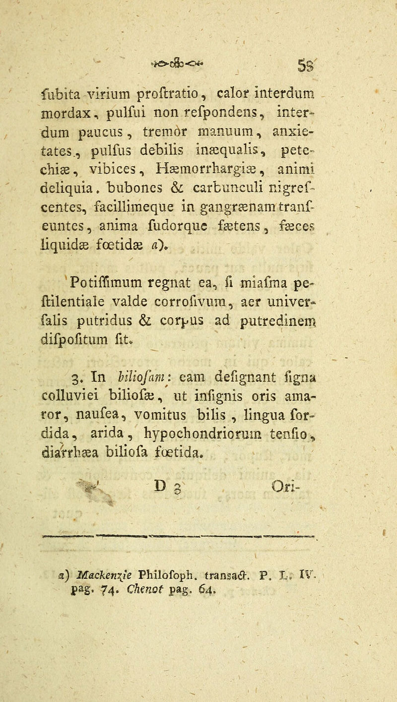 fubita virmm proilratio, calor interdum mordax, pulfui non refpondens, inter- dum paucus, tremor manuum, anxie- tates., pulfus debilis inasqualis, pete- chise, vibices, H^morrhargise, animi deliquia. bubones 6c carbunculi nigref- centes, facillimeque in gangrsenamtranf- euntes, anima fudorquc fsetens, f^ces iiquidee foetidse a\ 'Potiffimum regnat ea, fi miafma pe- llilentiale valde corrofivum, aer univer» falis putridus & corpus ad putredinen^ difpofitum fit* 3» In hiliofamt eam defignant figna colluviei biliofee, ut infignis oris ama- ror, naufea, vomitus bilis , lingua for- dida, arida, hypochondriorum tenfio^ dia'rrhgsa biliofa foetida. ^^' D g 0,ri a) Macken\ie Philofoph. transad. P. 1. IV^ pag. 74, Chmof pag. 64»