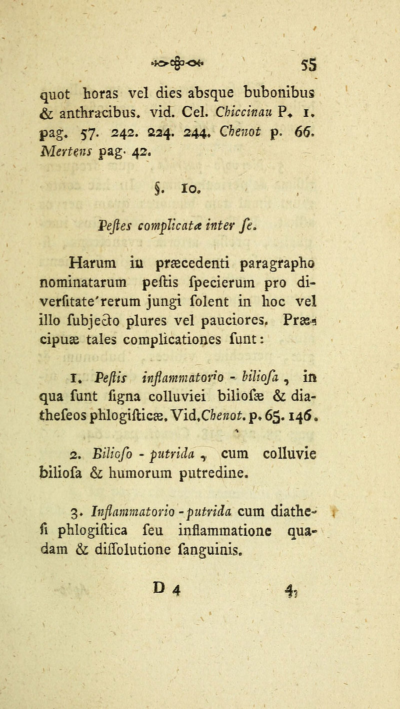 quot horas vel dies absque bubonibus & anthracibus, vid. Cel. Chiccinau ?♦ i, pag, 57. 242, 224. 244, Chenot p. 66* MerUns pag- 42. P^j?ej compJicata inter fe, Harum iu prsecedenti paragrapho nominatarum peflis fpecierum pro di- verfitate'rerum jungi folent in hoc vel illo fubjecto plures vel pauciores. Pras-q cipusB tales complicationes funt: !♦ Pejiis inflammatorw - biliofa , in qua funt figna colluviei biliofae & dia- thefeos phlogifticge. Vid.Chenot, p» 6$. 1^6. 2. 'Biliofo ' putrich ,, cum colluvie biliofa & humorum putredine, 3. Inflammatorio' putvida cum diathe- fi phlogiftica feu inflammatione qua» dam & difTolutione fanguinis. D4 4,