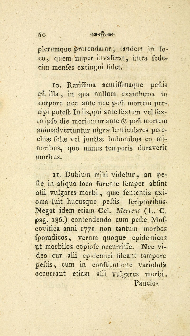 plerumque Jirotendatur, tandehi in lo- co, quem nuper invaferat, intra fede- cim menfes extingui folet. 10, Pvariffima acutiffniiaque pelHs eil illa, in qua nullura exanthema in corpore nec ante nec pofl mortem per- cipi potefl. Iniis^qui antefextum velfex- to ipfo die moriuntur ante & poH mortem animadvertu.ntur nigrs lenticulares pete- chis folss vel junOiee bubonibus eo mi» noribus, quo minus temporis duraverit morbus. 11. Dubium mihi videtur, an pe- {ZQ in aliquo loco furente femper abfmt alii vulgares morbi, qnse fententia axi- oma fuit hucusque peftis fcriptpribus^ Negat idem etiam Cel. Mertens (L. C. pag. ig^O contendendo cum pelle Mof- covitica anni 1771 non tantum morbos fporadicos, verura quoque epidemicos ^t morbilos copiofe occurrilTe. Nec vi- deo cur alii epidemici fileant terapore pellis, cum in conflitutione variolofa occurrant etiam alii vulgares morbi* Paucio-