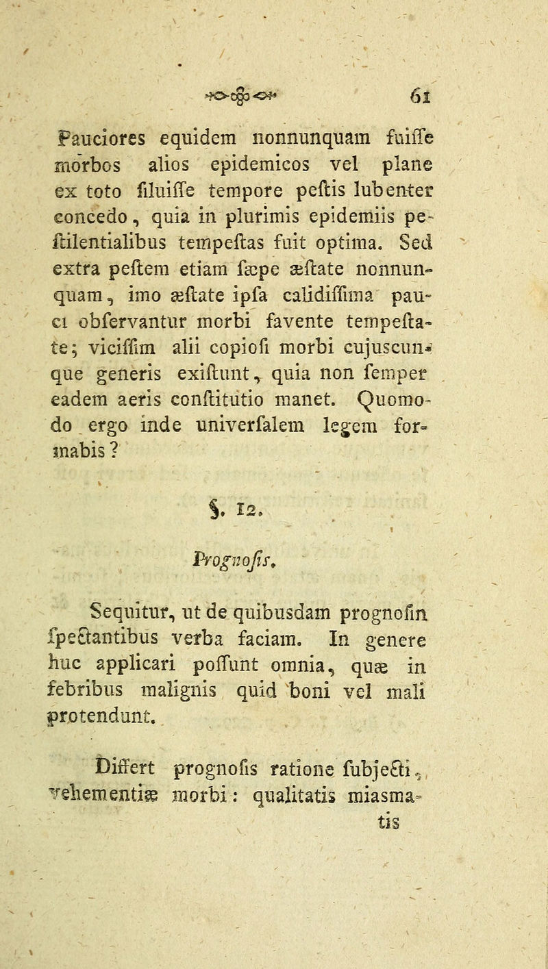 Fauciores equidem nonnunquam fuiiTe morbos alios epidemicos vel plane ex toto filuiffe tempore peflis lubenter eoncedo, quia in plurimis epidemiis pe- flilentialibus tempeflas fuit optima. Sed extra peilem etiam fa^pe sellate nonnun- quam, imo aeftate ipfa calidiffmia pau- ci obfervantur morbi favente tempeila- te; viciffim alii copiofi morbi cujuscun* que generis exiilunt, quia non femper eadem aeris conflitutio manet. Quomo- doergo inde univerfalem kgem for= inabis ? S. 12. Sequitur, ut de quibusdam prognofm fpeQantibus verba faciam. In genere huc applicari polTunt omnia, quce in febribus malignis quid ^boni vel mali protendunt. Differt prognofis ratione fubje£ti. Teliementige morbi; quaiitatis miasma- tis