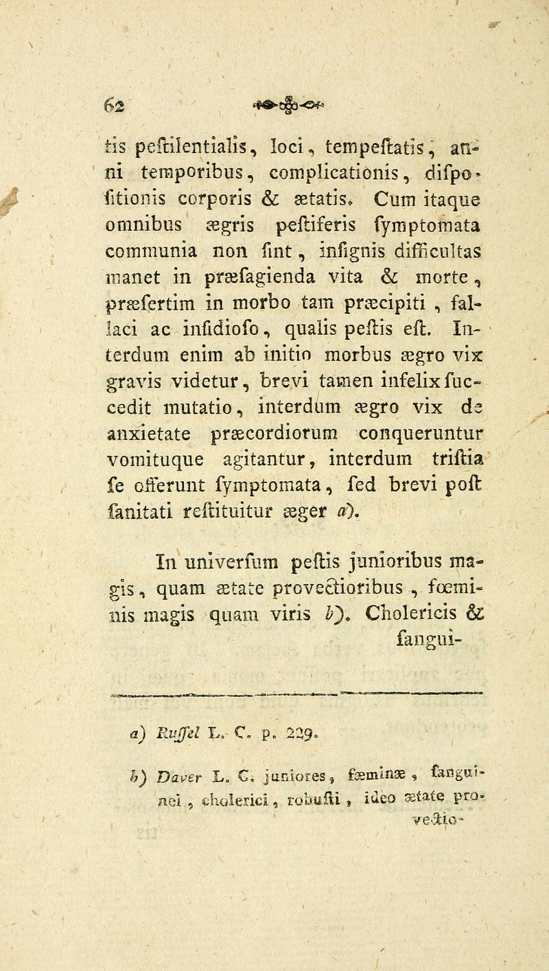 )-Of^ tis pellilentialis ^ loci, tempeflatis, afi- ni teraporibus, complicationis, difpo» fitionis corporis & SBtatis» Cum itaque omnibus ssgris p^ftiferis fyraptomata comraunia non fmt, infignis difficultas iuanet in preefagienda vita & morte, prssfertim in morbo tam prcecipiti , fal- laci ac infidiofo, qualis peflis efl. In- terdum enim ab initio morbus ajgro vix gravis videtur, brevi tamen infelix fuc- cedit mutatio, interdum segro vix de anxietate prsecordiorum conqueruntur vomituque agitantur, interdum triftia fe offerunt fymptomata, fed brevi poft fanitati reftituitur geger a). In univerfura pedis junioribus ma- gis, quam setate proveciioribLis , foemi- nis magis quam viris h^, Cholericis & fangui- a) Ruffel L, C. p. 229» h) Daver L. G. jaraoreSj fismlnae , faiigu.f- nei , cholerici, robuRi , ideo ^tate pro-