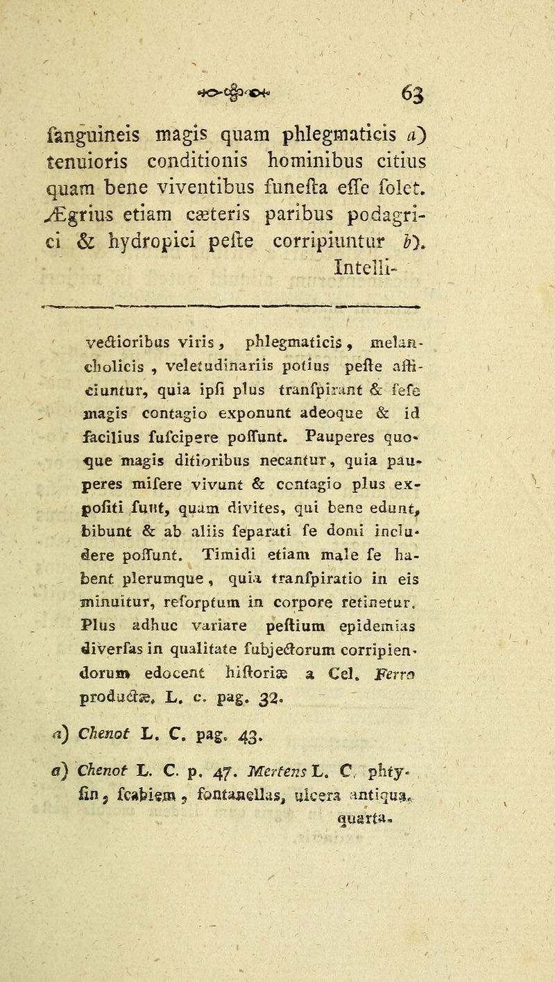 fanguineis magis quam phlegmaticis n} tenuioris conditionis hominibus citius quam bene viventibus funefla effe folet, ^grius etiam csteris paribus podagri- ci & hydropici pefte corripiuntur bX Intelli vedioribas viris , pMegmaticis , meUa- cholicis , veleiudinariis potlus pefte affi- eiuntur, quia ipfi plus tranfpirant & fefe aiiagis contagio exponunt adeoque & id facilius fufcipere poffunt. Pauperes quo- ^ue magis ditioribus necantur, quia pau- peres mifere vivunt & ccntagio plus ex- pofiti fuut, quam divites, qui bene edunt, bibunt & ab aliis feparati fe donii ixiclu- dere poITunt. Timidi etiam male fe ha- hent plerumque , qui.i tranfpiratio in eis sninuitur, reforptum in corpore retinetur. PIus adhuc Vctriare peftium epidemias diverfas in qualitate fubjedorum corripien' «lorum edocent hiftori» a Cel. Ferra prodadsB, L. c. pag. 32. a) Chenot L. C. pag. 4^, a) Chenof L. C. p. 47, McrteusL, C, plify- fin 5 fcabi«jR 5 fdHta^ellas, ulcera antiqu^. augrta-