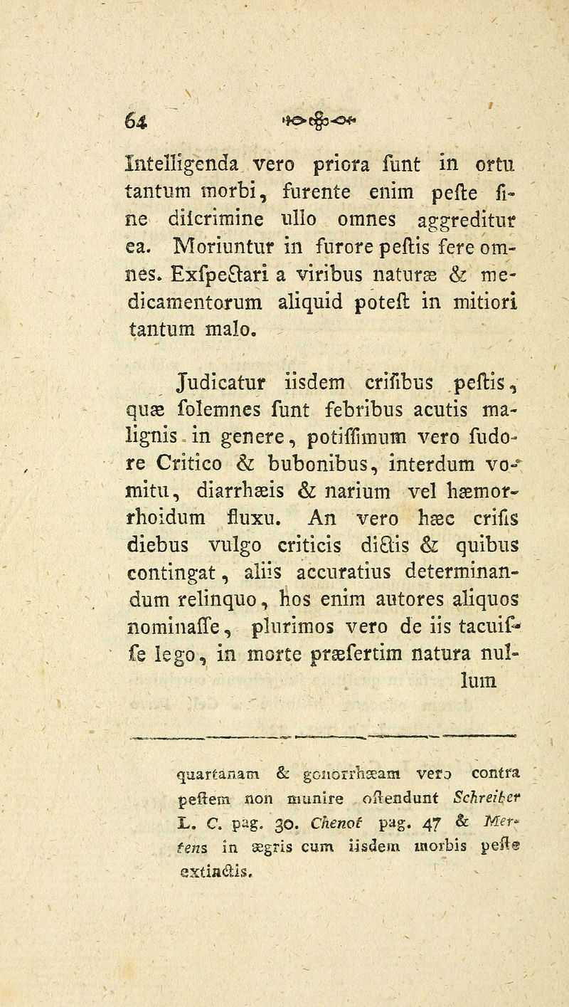 Iiitelligenda vero priora funt in ortu tantum morbi, furente enim pefte fi- ne diicrimine ullo omnes aggreditur ea. Moriuntur in furore peftis fere om- nes. ExfpeSlari a viribus naturss & me- dicamentorum aliquid poteil in mitiori tantum malo. Judicatur iisdem crifibus peftis, qu2e folemnes funt febribus acutis ma- %nis in genere, potiflimum vero fudo- re Critico & bubonibus, interdum vo-'^ mitu, diarrhseis & narium vel basmor- rhoidum fluxu. An vero ha3c crifis diebus vulgo criticis diO;is & quibus contingat, aiiis accuratius determinan- dum relinquo, hos enim autores aliquos nominaffe, plurimos vero de iis tacuif- fe lego, in morte prsefertim natura nul- lum quartanam &: goiiorrliseam vera contfa peRein non cmnire oRendunt Schreibct L. C. pag. 30. Chenot pag. 47 & Mer- fens in segris cum iisdem moxbis pefle sxtiftdis.