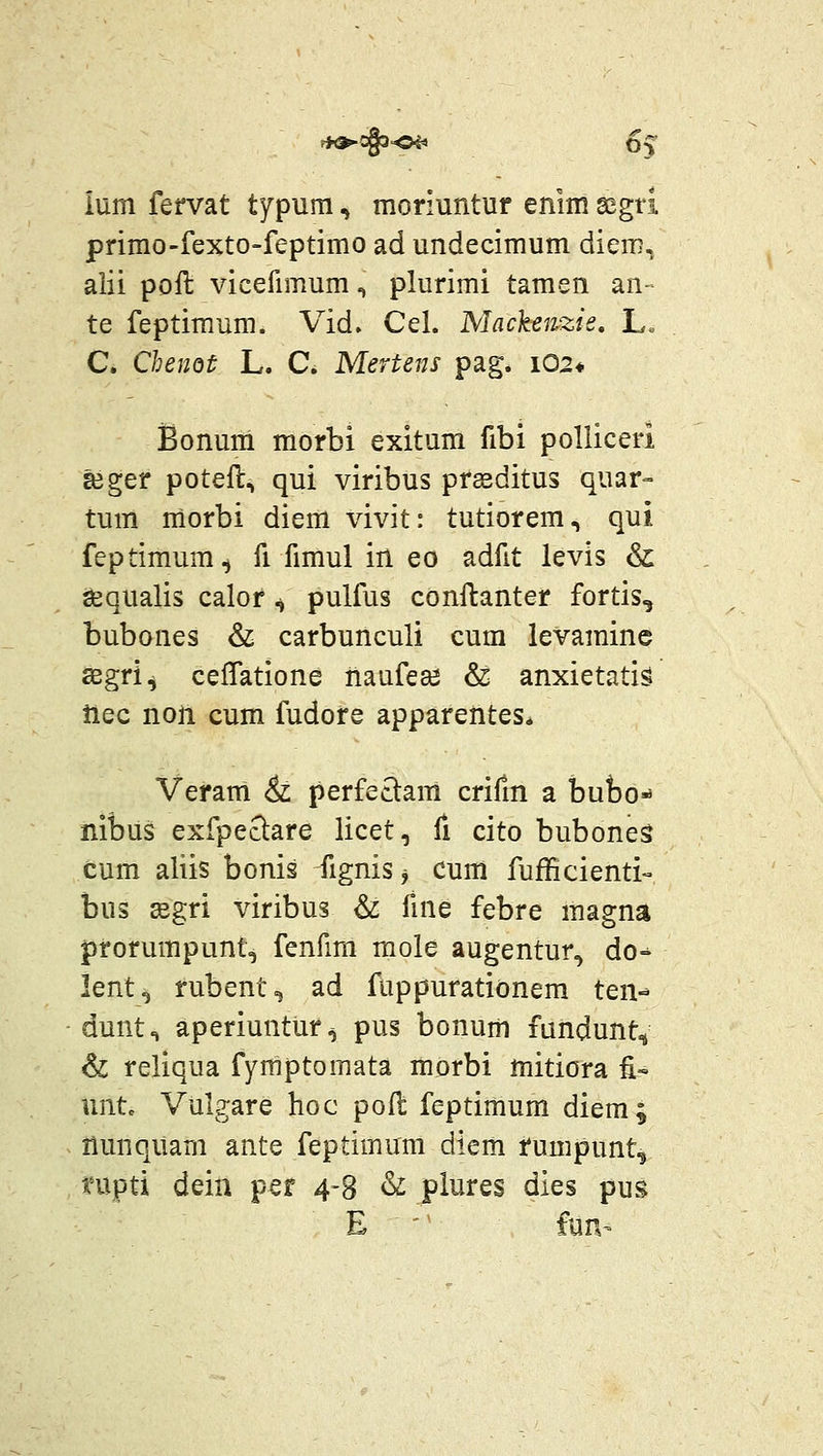 ium fervat typuni, moriuntur enim segti primo-fexto-feptimo ad undecimum diem, alii poft vicefimum, plurimi tamen an- te feptimum. Vid» Cel. Mackenzis, L. C. Chenot L. C. Mertens pag. i02« Bonum morbi exitum fibi polliceri Eeger poteft, qui viribus prseditus quar- tum morbi diem vivit: tutiorem, qui feptimum^ fi fimul in eo adfit levis & sequalis calor ^ pulfus conftanter fortis, bubones & carbunculi cum levamine asgri^ ceffatione naafeai & anxietatis tiec non cum fudore apparentes* Veram & perfe£i:am crifm a bubo* nibus exfpeclare licet, fi cito buboneS cum aliis bonis fignis^ cum fufficienti-» bus segri viribus ^ fme febre magna prorumpunt, fenfmi mole augentur^ do-^ lent^ rubent, ad fuppurationem ten-* dunt^ aperiuntur^ pus bonum fandunt^ & reliqua fymptomata morbi mitiora £■» untc Vulgare hoc pofl feptimum diem; llunquam ante feptimum diem rumpunt^ nipti dein per 4-8 & piures dies pus E ' fun-
