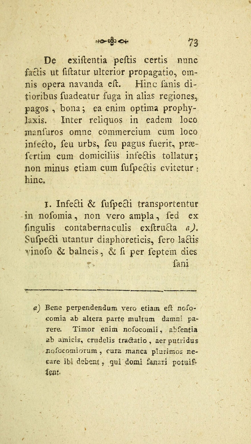 De exiftentia peftis certis nunc fa-ciis ut fiflatur ulterior prcpagatio, om- nis opera navanda cll. Hinc fanis di- tloribus fuadeatur fuga in alias regiones, pagos , bona; ea enim optim.a propliy- laxis. Inter reliquos in eadem loco jnanfaros omne commercium cum loco infecto, feu urbs, feu pagus fuerit, pr^e- fertirn cum domiciliis infe8:is tollatur; non minus ?tiam cum fufpectis evitetur : hinc, j. InfeQi & fufpeQi transportentur in nofomia, non vero ampla, fcd ex fmgulis contabernaculis exftrucla aj, Sufpe8:i utantur diaphoreticis, fero la8:is vinofo & balneis, & fi per feptem dies r. fani a) Bene perpendendum vero etiam eft noio- comia ab altera parte multum damni pa- xere. Timor enim nofocomii, abfentia ab amicis, crudelis tradatio , aerputridus r»ofocomioram , cura manca plurimos ne- care ibi deber.t j gui domi ran'.iii potuiiV