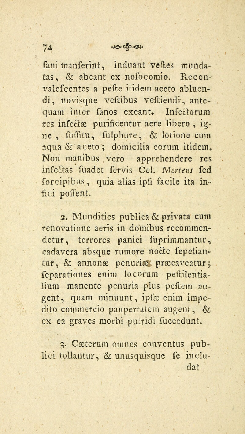 74 .K>cg3-©^ fani manferint, indnant vefles inunda- tas, & abeant ex nofocomio. Pvecon- valefcentes a pefte itidem aceto abluen- di, novisque veilibus veftiendr, ante- quam inter fanos exeant* Infeclorura res infeQse purificentur aere libero , ig- ne , fuffitu, fulphure, & lotione cum aqua & aceto; domicilia eorum itidem, Non manibus vero apprehendere res infe£las fuadet fervis Cel» Mevtens fcd forcipibus, quia alias ipfi facile ita in- iici pofient. 2. Mundities publica & privata cum renovatione aeris in domibus recommen- detur, terrores panici fuprimmantur, cadavera absque rumore noO:e fepelian- tur, & annonae penuri^; prsecaveatur; feparationes enim locorum petlilentia- lium manente penuria plus pellem au- gent, quam minuunt, ipfs enim impe- dito commercio paupertatem augent, & ex ca graves morbi putridi fuccedunt. 3. Cseterum omnes conventus pub- lici tollantur, & unusquisque fe inclu- dat