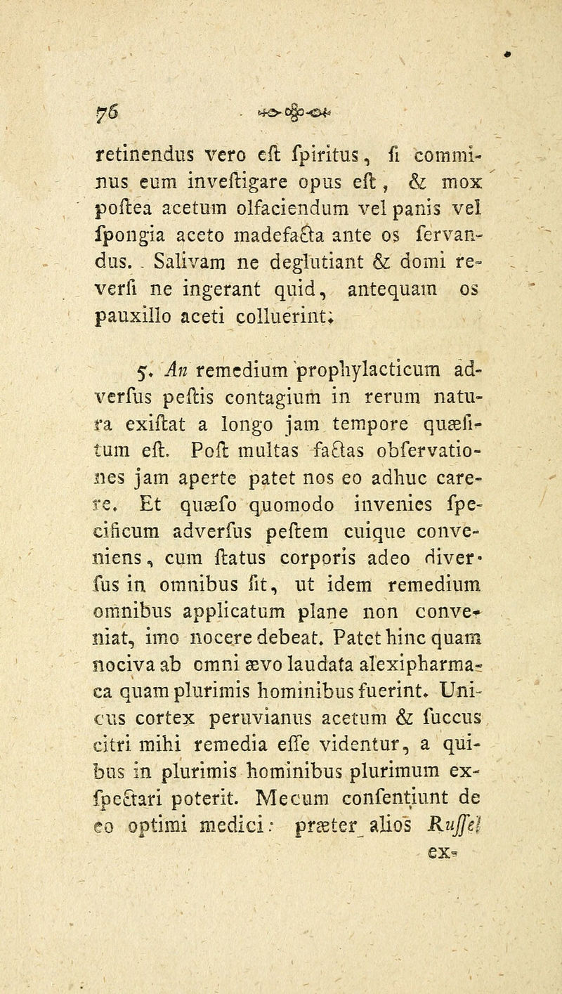 ^6 ■ ^fo-ogs^^ retinendus vero eft fplritus, fi comnii- Bus eum invelligare opus eft, & mox poilea acetum olfaciendum vel panis vei fpongia aceto madefaQa ante os fervan- dus. . Salivam ne deglutiant & domi re- verfi ne ingerant quid, antequam os pauxillo aceti colluerint; 5« -4?? remcdium propliylacticum ad- verfus peflis contagium in rerum natu- ra exillat a longo jam tem.pore qusefi^ tum efl. Pofh multas faftas obfervatio- iies jam aperte patet nos eo adhuc care- re» Et qu82fo quomodo invenies fpe- cificum adverfus peflem cuique conve- niens, cum ftatus corporis adeo Hiver- fus in oranibus fit, ut idem remedium omnibus applicatum plane non conve* niat, imo nocere debeat. Patet hinc quam nociva ab cmni gevo laudata alexipharmar ca quam plurimis hominibus fuerint* Uni- €us cortex peruvianus acetum & fuccus citri mihi reraedia e& videntur, a qui- bus in plurimis hominibus plurimum ex- fpeftari poterit. Mecum confentiunt de eo optirai medici: preeter alios Rujei ex-