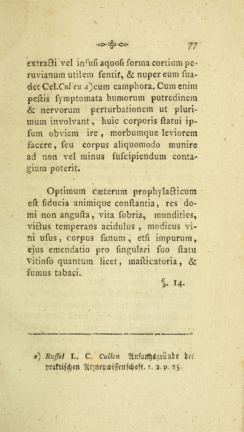 extra£li vel in^^uri aquofi forma cortiuin pe- ruvianum utilem fentif, & nuper eum fua- det Cel.Cul en a)cum campliora, Cum cnim peftis fyraptomata humorum putredinem & nervoruni pcrturbationem ut pluri- mura involvant, liuic corporis ftatui ip- fum obviam ire , morbumque leviorem facere, feu corpus aliquomodo munire ad non vel minus fufcipiendum conta- gium poterit* Optimum cseterum propliylaQicum eft fiducia animique conftantia, res do- mi non angufta, vita fobria, mundities, viQus temperans acidulus , modicus vi- ni ufus 5 corpus fanura , etfi impurum, ejus emendatio pro fmgulari fuo llatu Vitiofo quantum licet, mailicatoria, &; fumus tabaci, % 14' r) RuJTel L. C. Culkn ^lnfaif^^giuBH ber