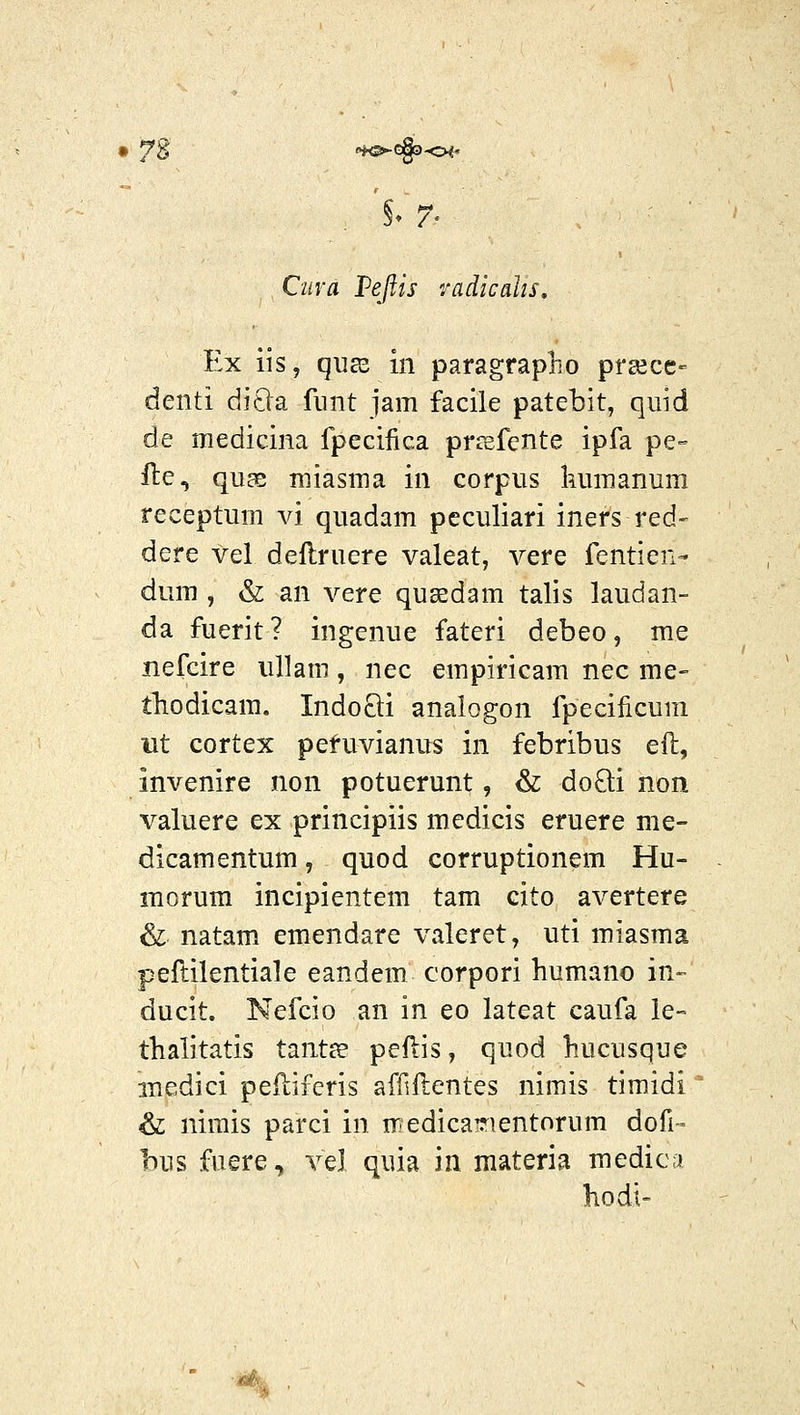 • 7S Oira Pejlis vadicalis, Ex iis, qucC in paragraplio prsece- denti di8a fimt jam facile patebit, quid de medicina fpeciiica pr^efente ipfa pe= fte, qus niiasma in corpus humanum receptum vi quadam pcculiari iners red- dere vel dellruere valeat, vere fentien- dum , & an vere qusedam talis laudan- da fuerit? ingenue fateri debeo, me nefcire ullam, nec empiricam nec me- thodicam. Indocli analogon fpecificum ut cortex pefuvianus in febribus eft, invenire non potuerunt, & doQi non valuere ex principiis medicis eruere me- dicamentum, quod corruptionem Hu- morum incipientem tam cito avertere & natam emendare valeret, uti miasma peftilentiale eandem corpori humano in- ducit. Nefcio an in eo lateat caufa le- thalitatis tantae peftis, quod hucusque medici pellifcris affiflentes nimis timidi & nimis parci in niedicamentorum dofi- bus fuere, Yel quia in materia medica hodi- ' ■'%