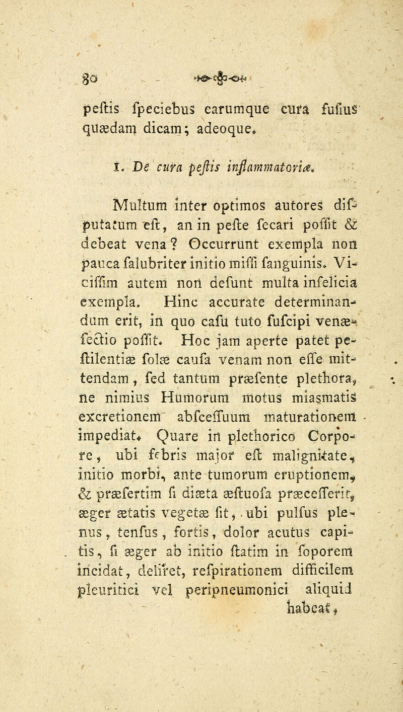 peftis fpeciebus earumque cura fufius quaedam dicam; adeoque» I. De cura pejtis inf.ammatoria. Multum inter optimos autores dif^ putafumell, an in pefte fecari poflit & debeat vena? Gccurrunt exempla non paiica falubriter initio miffi fanguinis» Vi^ cifiim autem nort defunt multa infelicia exempla. Hinc accurate determinan- dam erit, in quo cafu tuto fufcipi venaB^. feQio poffit. Hoc jam aperte patet pe- flilentise folee caufa venam non effe mit- tendam, fed tantum prasfente plethoras, ne nimius Humorum itiotus miasmatis excretionem abfceiruum maturationem impediat* Quare in pletliorico Corpo^ re 5 ubi febris major eil maligni4:ate^ initio morbi, ante tumorum eruptionem^ iz prsefertim fi diseta seftuofa praecefTeritj asger astatis vegetas fit^ -ubi pulfus pLe- nus, tenfus , fortis, dolor acutus capi- tis, fi seger ab initio flatim in foporem incidat, deiiret, refpirationem difficilem pieuritici vel peripneumonici aliquid iiabeatf
