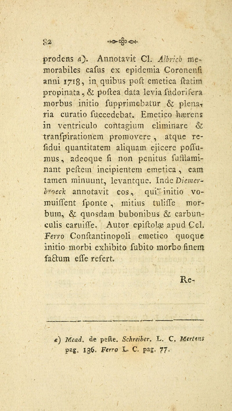 I04- prodens a). Annotavit Cl. uilhrich me- Hiorabiles cafus ex epidemia Coronenfi anni lyi^^ in qiiibus poft emetica llatim propinata,& pollea data levia fudonfera morbus initio fupprimebatur & plenat ria curatio fuccedebat. Emetico liserens in ventriculo contagium eliminare & tranfpirationem promovere , atque re- fidui quantitatem aliquam ejicere poiTu- mus, adeoque fi non penitus falxlami- nant pellem incipientem emetica, eam tamen minuunt, levantque. Inde Diemer- ]j'^oeck annotavit eos, qui?initio vo- muiiTent fponte , mitius tulilTe mor- bum, & quosdam bubonibus & carbun- culis caruiffe. Autor epiftolse apud Cel. Fervo Conilantinopoli emetico quoque initio morbi exhibito fubita morbo finem faftum effe refert. «) Mead. de pefte. Sckreiher. L. C. Mert^^ns