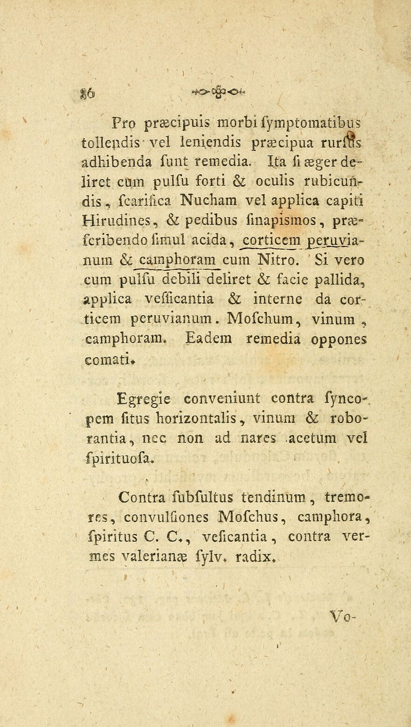 15 ^C§3-04^ Pro pr^ciprds morbifymptomatibus tolleudis vel leniendis pr^cipua rurms adhibenda funt remedia. Ita fiaegerde- iiret cum pulfu forti & oculis rubicun^ dis ^ fcariiica Nucham vel applica capiti Hirudines, & pedibus finapismos, prae- fcribendo fimul acida, cortjcem peruvia» num & camphoram cum Nitro. ' Si vero cum pulfu debili deliret & facie pallida, applica vefficantia & interne da cor- ticem peruvianum. Mofchum, vinum , camphoram. Eadem remedia oppones comati» Egregie conveniunt contra fynco- pem fitus horizontalis ^ vinum & robo- rantia.) nec non ud nares acetum vel fpirituofa. , Contra fubfultus tendinum, tremo- rfs, convulliones Mofchus, camphora, fpiritus C. C*, veficantia, contra ver- mes valeriance fylv* radix. Vo^