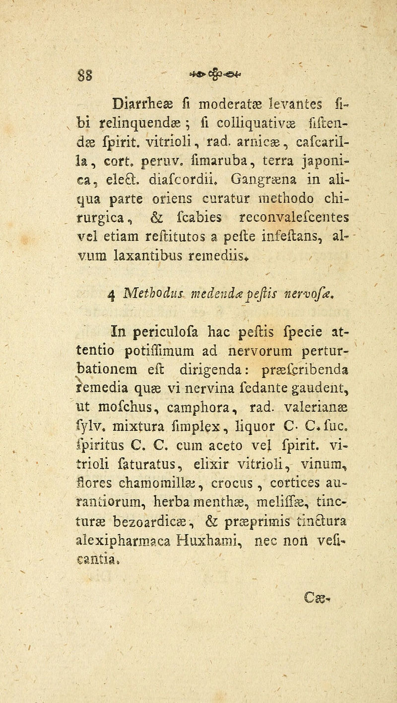 33 »i^e§3^ Diarrhege fi moderatae levantes fi« bi yelinquendas ; fi coliiquativsg fiften- dse fpirit. vitrioli, rad. arnicge, cafcaril- la, cort, peruv. fimaruba, terra japoni- ca, ele8:, diafcordii, Gangrsena in ali- qua parte oriens curatur methodo chi- rurgica^ & fcabies reconvalefcentes vcl etiam reftitutos a pelle infeilans, al- VLim laxantibus remediis* 4 Methodiis. medendapejtis ner-vofa, In periculofa hac pellis fpecie at- tentio potiiTimum ad nervorum pertur- bationera eil dirigenda: pr^liribenda femedia quse vi nervina fedante gaudent, ut mofchus.» camphora, rad. valerian^ fylv, mixtura fimplex, liquor C- C^fuc. fpiritus C. C. cum aceto vel fpirit. vi- trioli faturatus, elixir vitrioli, vinum, fxores charaomilla;, crocus, cortices au- randorum, herba menthss, meliir^, tinc- tur£e bezoardicsB, & prceprimis tin8:ura alexipharmaca Huxhami, nec non vefi- cantia» Cm^