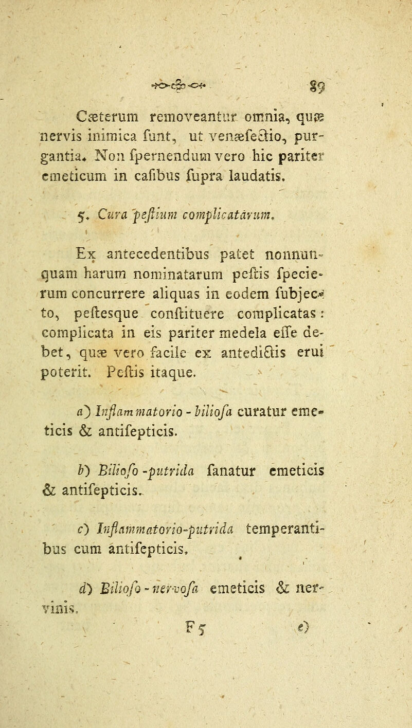 CsBterum removeantur omnia, qujg nervis inimica funt, ut veneefe£tio, pur- gantia* Non fpernendum vero hic paritcr cmeticum in cafibus fupra laudatis. 5» Cura 'fefilum complicatdvim, Ex antecedentibus patet nonnun- quam harum nominatarum peftis fpecie» rum concurrere aliquas in eodem fubjec'* to, peftesque conftituere complicatas: compiicata in eis pariter medela eile de- bet, quae vero facile ex antediQis erui poterit. Pcftis itaque. fl) Infiammatorio - hiliofa curatur eme- ticis & antifepticis. b) Biliqfo -putrida fanatur cmeticis & antifepticis. c) Inflammatorio-ptitvida temperanti- bus cum antifepticis, d) BiliqfQ - ner-vofa emeticis & n^t- vini^.