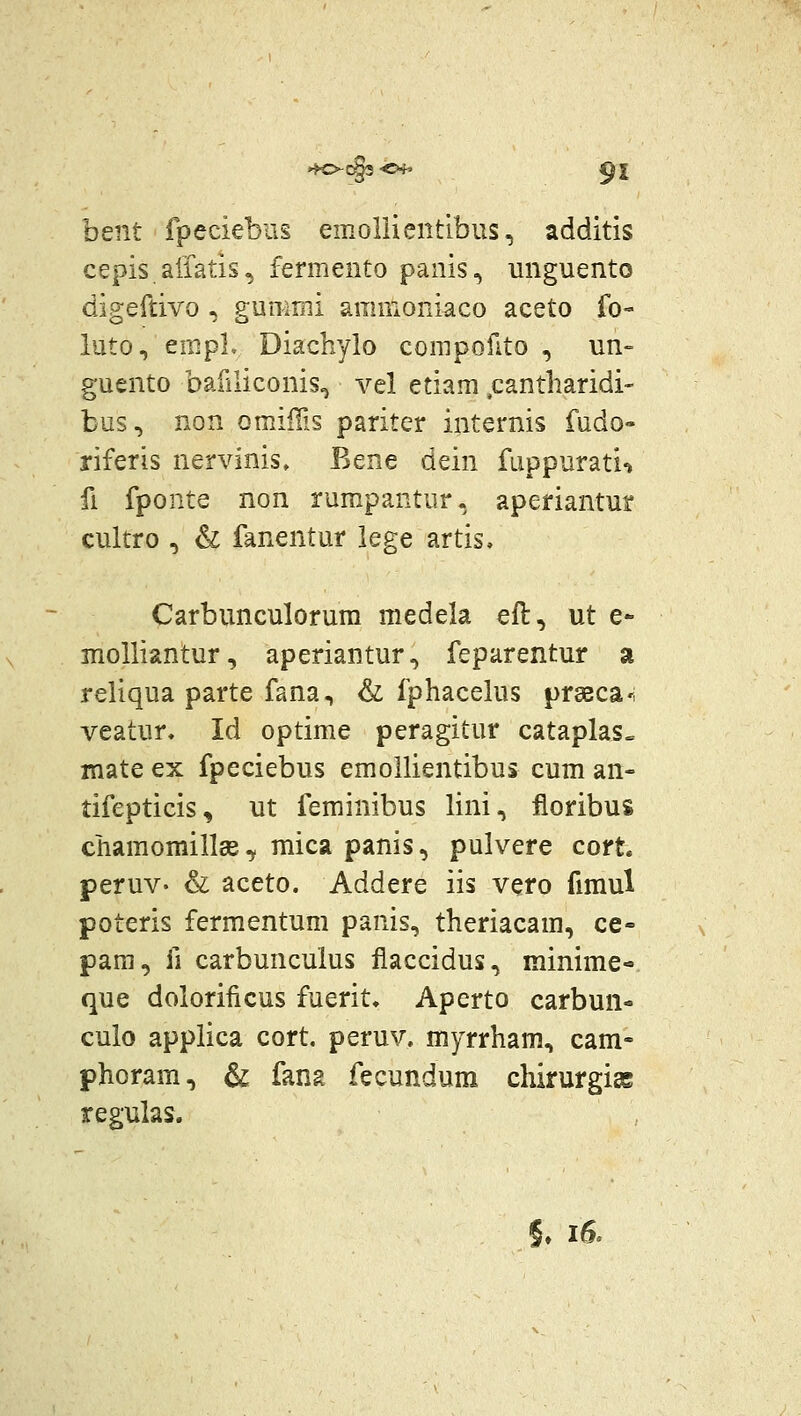 bent fpeciebus emollientlbus, additis cepis.aliatis,j fermento panis, unguento digeftivo , gummi amffioniaco aceto fo- luto, empL Diachylo corapoilto , un» guento baruiconis^ vel etiam ,cantharidi- bus, non omillis pariter internis fudo- riferis nervinis, Bene dein fuppurati'» fi fponte non rumpantur, aperiantur cultro , & fanentur lege artis. Carbunculorum medela eft, ut e* molliantur, aperiantur, feparentur a reliqua parte fana, & fphacelus prssca'; veatur. Id optime peragitur cataplas^ mate ex fpeciebus emollientibus cum an- tifepticis, ut feminibus lini, floribus chamomillee, mica panis, pulvere cort. peruv- & aceto. Addere iis vero fimul poteris fermentum panis, theriacam, ce- para, fi carbunculus flaccidus, minime- que dolorificus fuerit, Aperto carbun- culo applica cort. peruv. myrrham, cam- phoram, & fana fecundum chirurgis regulas. 5» i6.