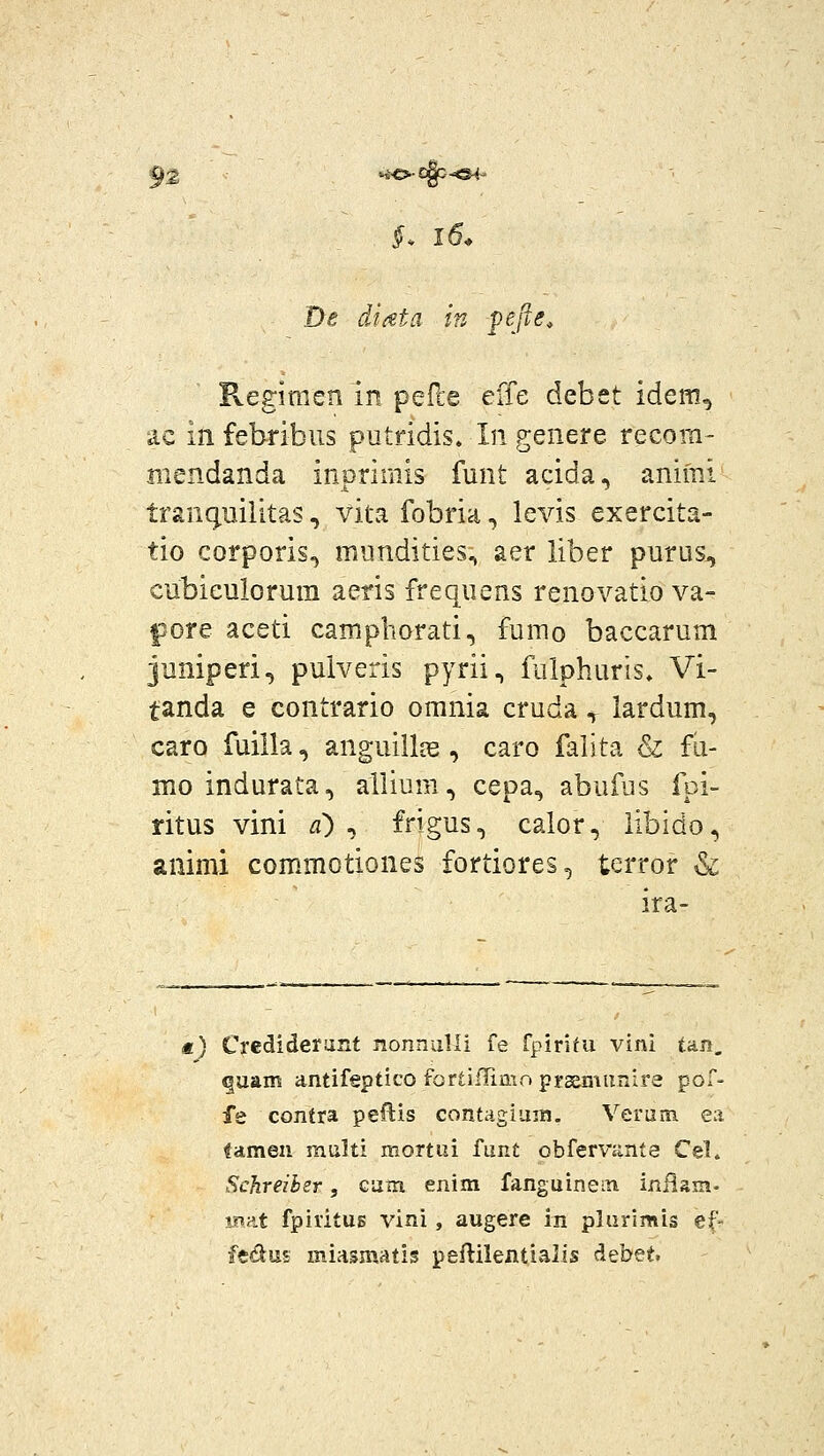 92 ^io-c^^^ De diata in pefte, Regimen in pefle effe debet idem, iic in febribus putridis. In genere recom- mendanda inprimis funt acida, animi tranguilitas, vita fobria, levis exercita- tio corporis^ mundities, aer liber purus^ cubieulorum aeris frequens renovatio va- pore aceti campborati, fumo baccarum juniperi, puiveris pyrii, fulphuris» Vi- tanda e contrario omnia cruda y lardum, caro fuilla, anguillfe , caro falita & fu- mo indurata, allium, cepa, abufus foi- ritus vini d) ^ frigus, calor, libido, animi commotiones fortiores, tcrror & ira- *) Crediderurxt nonnalli fe fpirim vini tan. ^uam antifeptico fortiflimo prssmimire pof- fe contra peftis contagiuin. Veruin en tamen multi mortai funt obfervjmte Cel. Schreihsr, Guin enim fanguinein inilam- m-^X fpiritus vini, augere in plurimis ef- fedus miasmatis peftilentialis debet.