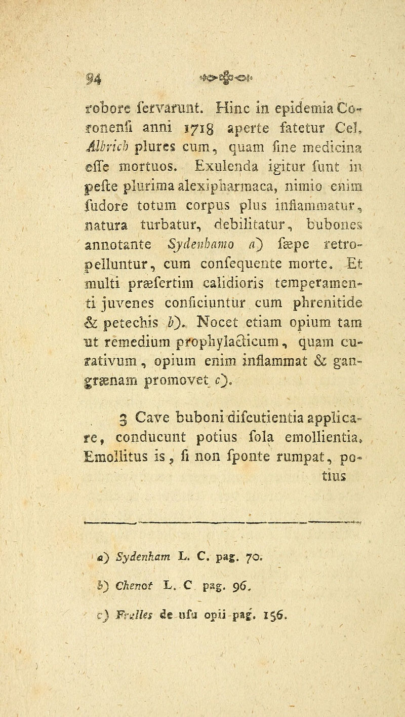 f4 ■:-^d^<m^ fobore fervarant. Hinc in epidemia Co-^ fonenil aiini 171 g aperle fatetur CeL Alhrich plures cum, quam fme medicina effe mortuos, Exulenda igitur funt m peile plurima alexipharmaca, nimio eniin fudore totum corpus plus iniiammatur, uatuia turbatur, debilitatur, bubones annotante Sydenbamo a) fsspe fetro- pelluntur, cum confequente morte, Et multi prsefertim calidioris teraperamen» ti juvenes conficiuntur cum phrenitide & petechis Ij). Nocet etiara opium tam nt remedium prophylatlicum, quam cu- rativum, opium enim inflammat & gan- grsenam promovet c^, 3 Cave buboni difcutientia applica- re, conducunt potius fola emoUientia» Eraoliitus is 3 fi non fponte rumpat, po- tms fl) Sydenham L-. C. pag. 70. 5) Chenof L. C pag. 96. c) Frk'/fo de ufii opii pag, 156.