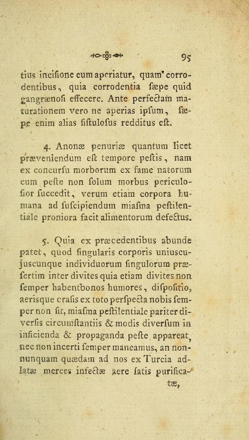 tiiis incifione eum aperiatur, quam'corro- dentibus, quia corrodentia fsepe quid gangrsenofi effecere, Ante perfectam ma- turationem vero ne aperias ipfum, f^- pe enim alias fiilulofus redditus eil, 4. Anonse penurise quantum licet prseveniendum efc tempore peflis, nam €x concurfu morborum ex fame natorum eum pefte non folum morbus periculo- fior fuccedit, verum etiam corpora bu= luana ad fufcipiendum miafma peflilen- liale proniora facit alimentorum defeEtus, 5. Quia ex prsecedentibus abunde patet, quod fingularis corporis uniuscu- juscunque individuorum fmgulorura prs- fertim inter divites quia etiam divitcs non femper liabentbonos humores, difpofitiop aerisque crafis ex toto perfpecla nobis fem- per non fit, miafma pcililentiale pariter di- verfis circumftantiis & modis diverfum m inficienda & propaganda pelle appareat iiec non incerti femper maneamus, an non» nunquam queedam ad nos ex Turcia ad- Utx merces infecl:^ ^ere fatis purilica-